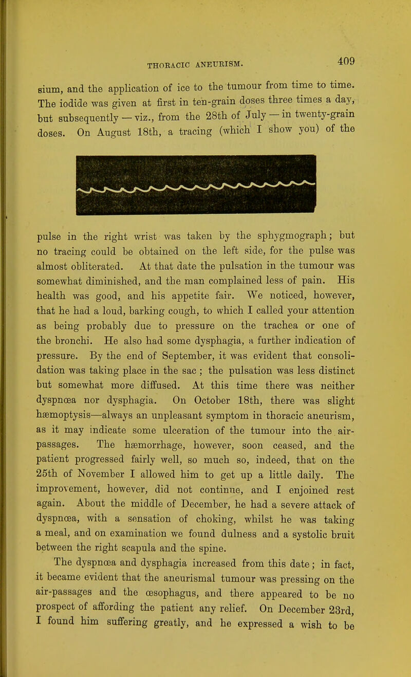 sium, and the application of ice to the tumour from time to time. The iodide was given at first in ten-grain doses three times a day, but subsequently-viz., from the 28th of July-in twenty-grain doses. On August 18th, a tracing (which I show you) of the pulse in the right wrist was taken by the sphygmograph; but no tracing could be obtained on the left side, for the pulse was almost obliterated. At that date the pulsation in the tumour was somewhat diminished, and the man complained less of pain. His health was good, and his appetite fair. We noticed, however, that he had a loud, barking cough, to which I called your attention as being probably due to pressure on the trachea or one of the bronchi. He also had some dysphagia, a further indication of pressure. By the end of September, it was evident that consoli- dation was taking place in the sac ; the pulsation was less distinct but somewhat more diffused. At this time there was neither dyspnoea nor dysphagia. On October 18th, there was slight haemoptysis—always an unpleasant symptom in thoracic aneurism, as it may indicate some ulceration of the tumour into the air- passages. The hsemorrhage, however, soon ceased, and the patient progressed fairly well, so much so, indeed, that on the 25th of November I allowed him to get up a little daily. The improvement, however, did not continue, and I enjoined rest again. About the middle of December, he had a severe attack of dyspnoea, with a sensation of choking, whilst he was taking a meal, and on examination we found dulness and a systolic bruit between the right scapula and the spine. The dyspnoea and dysphagia increased from this date; in fact, it became evident that the aneurismal tumour was pressing on the air-passages and the oesophagus, and there appeared to be no prospect of affording the patient any relief. On December 23rd, I found him suffering greatly, and he expressed a wish to be