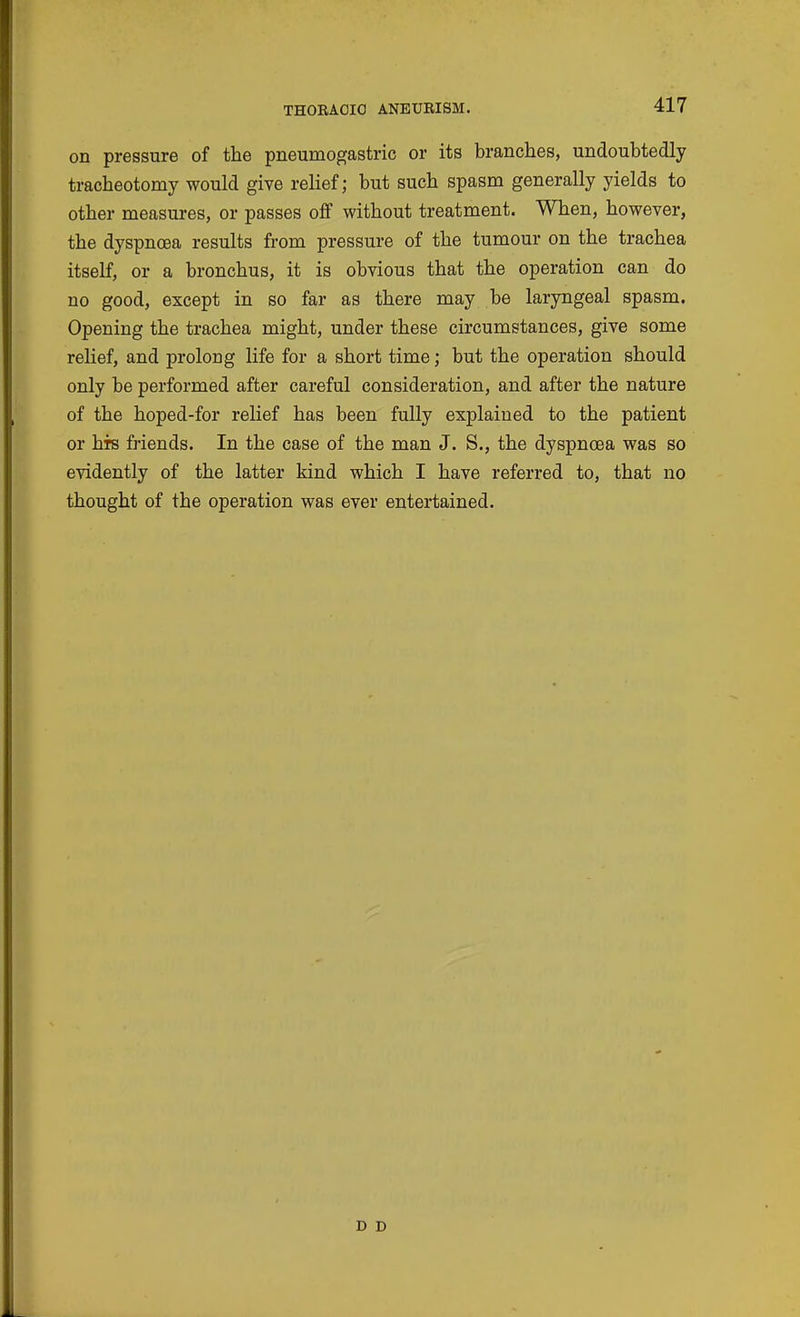 on pressure of the pneumogastric or its branches, undoubtedly tracheotomy would give relief; but such spasm generally yields to other measures, or passes off without treatment. When, however, the dyspnoea results from pressure of the tumour on the trachea itself, or a bronchus, it is obvious that the operation can do no good, except in so far as there may be laryngeal spasm. Opening the trachea might, under these circumstances, give some relief, and prolong life for a short time; but the operation should only be performed after careful consideration, and after the nature of the hoped-for relief has been fully explained to the patient or his friends. In the case of the man J. S., the dyspnoea was so evidently of the latter kind which I have referred to, that no thought of the operation was ever entertained.