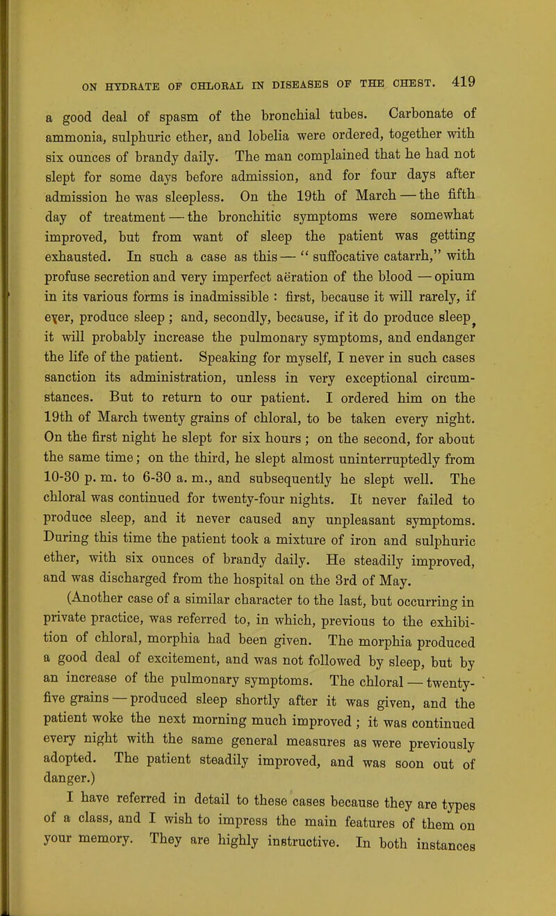 a good deal of spasm of the bronchial tubes. Carbonate of ammonia, sulphuric ether, and lobelia were ordered, together with six ounces of brandy daily. The man complained that he had not slept for some days before admission, and for four days after admission he was sleepless. On the 19th of March — the fifth day of treatment — the bronchitic symptoms were somewhat improved, but from want of sleep the patient was getting exhausted. In such a case as this— sufibcative catarrh, with profuse secretion and veiy imperfect aeration of the blood — opium in its various forms is inadmissible : first, because it will rarely, if e\er, produce sleep; and, secondly, because, if it do produce sleep it will probably increase the pulmonary symptoms, and endanger the life of the patient. Speaking for myself, I never in such cases sanction its administration, unless in very exceptional circum- stances. But to return to our patient. I ordered him on the 19th of March twenty grains of chloral, to be taken every night. On the first night he slept for six hours; on the second, for about the same time; on the third, he slept almost uninterruptedly from 10-30 p. m. to 6-30 a. m., and subsequently he slept well. The chloral was continued for twenty-four nights. It never failed to produce sleep, and it never caused any unpleasant symptoms. During this time the patient took a mixture of iron and sulphuric ether, with six ounces of brandy daily. He steadily improved, and was discharged from the hospital on the 3rd of May. (Another case of a similar character to the last, but occurring in private practice, was referred to, in which, previous to the exhibi- tion of chloral, morphia had been given. The morphia produced a good deal of excitement, and was not followed by sleep, but by an increase of the pulmonary symptoms. The chloral — twenty- five grains — produced sleep shortly after it was given, and the patient woke the next morning much improved ; it was continued every night with the same general measures as were previously adopted. The patient steadily improved, and was soon out of danger.) I have referred in detail to these cases because they are types of a class, and I wish to impress the main features of them on your memory. They are highly instructive. In both instances