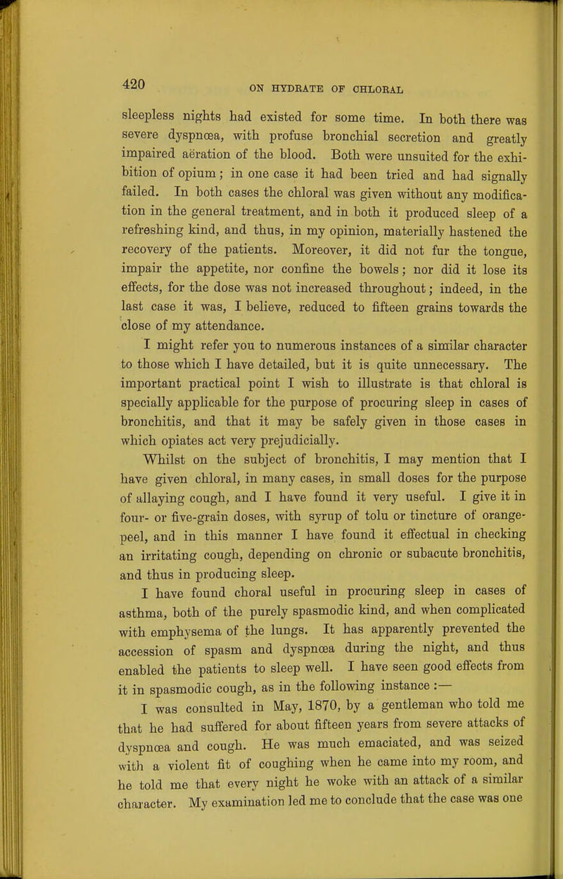 ON HYDBATB OF CHLORAL sleepless nights had existed for some time. In both there was severe dyspnoea, with profuse bronchial secretion and greatly impaired aeration of the blood. Both were unsuited for the exhi- bition of opium; in one case it had been tried and had signally failed. In both cases the chloral was given without any modifica- tion in the general treatment, and in both it produced sleep of a refreshing kind, and thus, in my opinion, materially hastened the recovery of the patients. Moreover, it did not fur the tongue, impair the appetite, nor confine the bowels; nor did it lose its effects, for the dose was not increased throughout; indeed, in the last case it was, I believe, reduced to fifteen grains towards the close of my attendance. I might refer you to numerous instances of a similar character to those which I have detailed, but it is quite unnecessary. The important practical point I wish to illustrate is that chloral is specially applicable for the purpose of procuring sleep in cases of bronchitis, and that it may be safely given in those cases in which opiates act very prejudicially. Whilst on the subject of bronchitis, I may mention that I have given chloral, in many cases, in small doses for the purpose of allaying cough, and I have found it very useful. I give it in four- or five-grain doses, with syrup of tolu or tincture of orange- peel, and in this manner I have found it effectual in checking an irritating cough, depending on chronic or subacute bronchitis, and thus in producing sleep. I have found choral useful in procuring sleep in cases of asthma, both of the purely spasmodic kind, and when compHcated with emphysema of the lungs. It has apparently prevented the accession of spasm and dyspnoea during the night, and thus enabled the patients to sleep well. I have seen good effects from it in spasmodic cough, as in the following instance :— I was consulted in May, 1870, by a gentleman who told me that he had suffered for about fifteen years from severe attacks of dyspnoea and cough. He was much emaciated, and was seized with a violent fit of coughing when he came into my room, and he told me that every night he woke with an attack of a similar character. My examination led me to conclude that the case was one