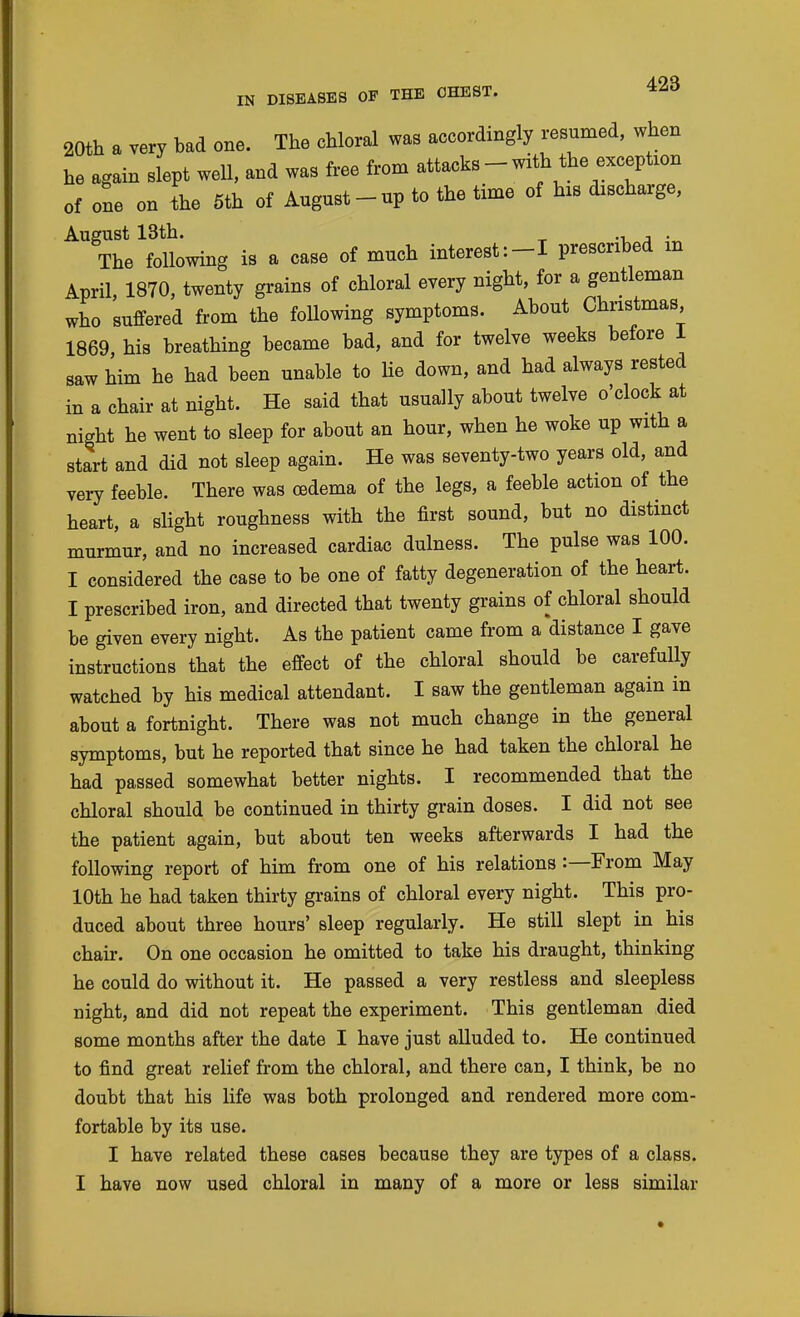 20th a very bad one. The chloral was accordingly resumed, when he again slept well, and was free from attacks - with the exception of one on ihe 6th of August-up to the time of his discharge, August 13th. •■! J • The following is a case of much interest:-! prescribed in April, 1870, twenty grains of chloral every night, for a gentleman who suffered from the following symptoms. About Christmas 1869 his breathing became bad, and for twelve weeks before 1 saw him he had been unable to lie down, and had always rested in a chair at night. He said that usually about twelve o'clock at night he went to sleep for about an hour, when he woke up with a start and did not sleep again. He was seventy-two years old, and very feeble. There was oedema of the legs, a feeble action of the heart, a slight roughness with the first sound, but no distinct murmur, and no increased cardiac dulness. The pulse was 100. I considered the case to be one of fatty degeneration of the heart. I prescribed iron, and directed that twenty grains of chloral should be given every night. As the patient came from a distance I gave instructions that the effect of the chloral should be carefully watched by his medical attendant. I saw the gentleman again in about a fortnight. There was not much change in the general symptoms, but he reported that since he had taken the chloral he had passed somewhat better nights. I recommended that the chloral should be continued in thirty grain doses. I did not see the patient again, but about ten weeks afterwards I had the following report of him from one of his relations:—From May 10th he had taken thirty gi-ains of chloral every night. This pro- duced about three hours' sleep regularly. He still slept in his chair. On one occasion he omitted to take his draught, thinking he could do without it. He passed a very restless and sleepless night, and did not repeat the experiment. This gentleman died some months after the date I have just alluded to. He continued to find great relief from the chloral, and there can, I think, be no doubt that his life was both prolonged and rendered more com- fortable by its use. I have related these cases because they are types of a class.