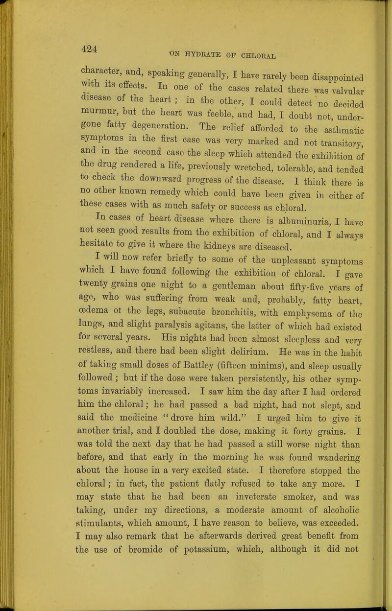 •ON HYDRATE OF CHLORAL Character, and, speaking generally, I have rarely been disappointed with Its effects. In one of the cases related there was valvular disease of the heart ; in the other, I could detect no decided murmur, but the heart was feeble, and had, I doubt not, under- gone fatty degeneration. The relief afforded to the asthmatic symptoms m the first case was very marked and not transitory, and in the second case the sleep which attended the exhibition of the drug rendered a life, previously wretched, tolerable, and tended to check the downward progress of the disease. I think there is no other known remedy which could have been given in either of these cases with as much safety or success as chloral. In cases of heart disease where there is albuminuria, I have not seen good results from the exhibition of chloral, and I always hesitate to give it where the kidneys are diseased. I will now refer briefly to some of the unpleasant symptoms which I have found following the exhibition of chloral. I gave twenty grains one night to a gentleman about fifty-five years of age, who was suffering from weak and, probably, fatty heart, oedema ot the legs, subacute bronchitis, with emphysema of the lungs, and slight paralysis agitans, the latter of which had existed for several years. His nights had been almost sleepless and very restless, and there had been slight dehrium. He was in the habit of taking small doses of Battley (fifteen minims), and sleep usually followed ; but if the dose were taken persistently, his other symp- toms invariably increased. I saw him the day after I had ordered him the chloral; he had passed a bad night, had not slept, and said the medicine drove him wild. I urged him to give it another trial, and I doubled the dose, making it forty grains. I was told the next day that he had passed a still worse night than before, and that early in the morning he was found wandering about the house in a very excited state. I therefore stopped the chloral; in fact, the patient flatly refused to take any more. I may state that he had been an inveterate smoker, and was taking, under my directions, a moderate amount of alcoholic stimulants, which amount, I have reason to beHeve, was exceeded. I may also remark that he afterwards derived great benefit from the use of bromide of potassium, which, although it did not