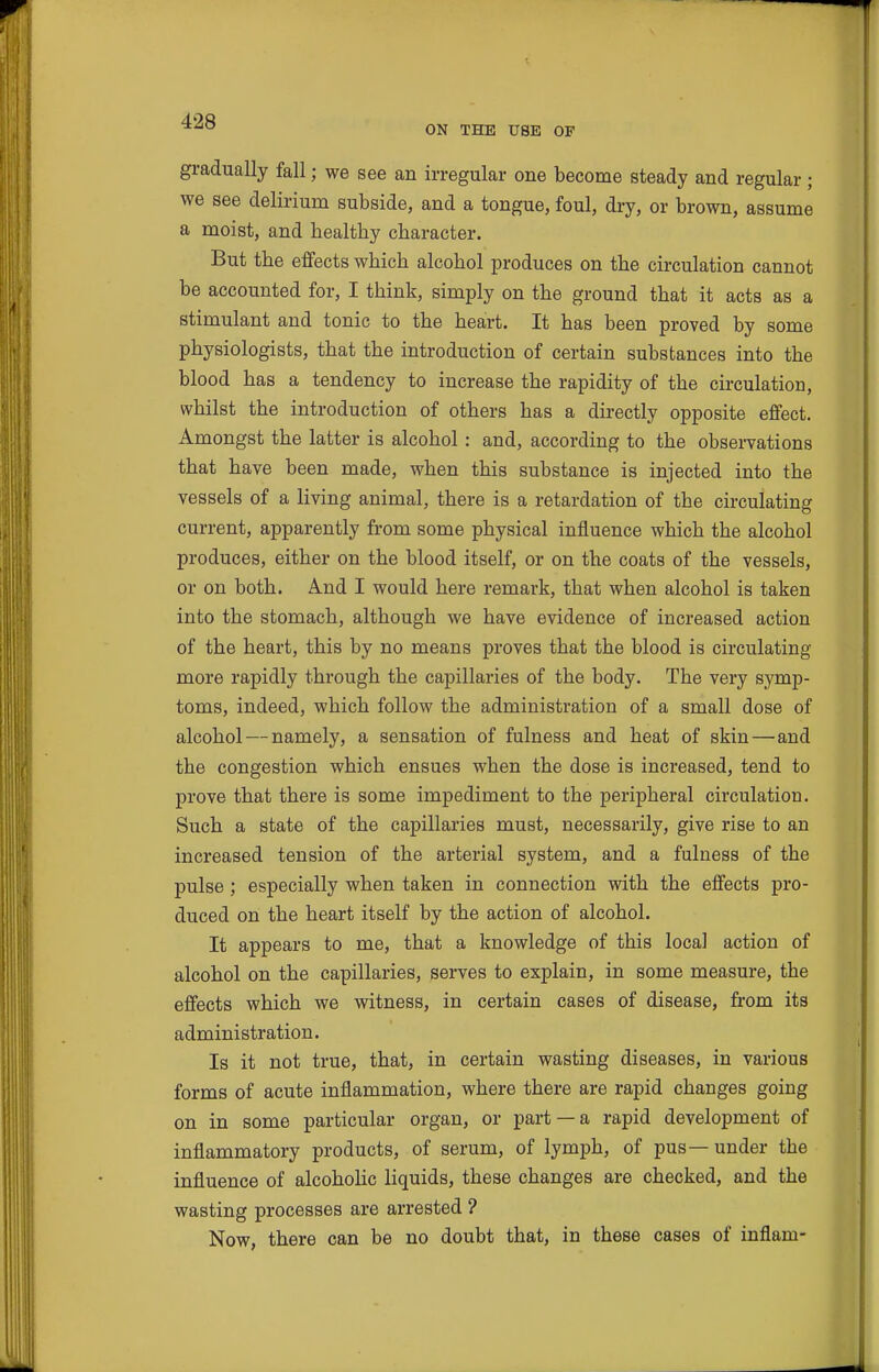 ON THE USE OF gradually fall; we see an irregular one become steady and regular; we see delirium subside, and a tongue, foul, dry, or brown, assume a moist, and healthy character. But the effects which alcohol produces on the circulation cannot be accounted for, I think, simply on the ground that it acts as a stimulant and tonic to the heart. It has been proved by some physiologists, that the introduction of certain substances into the blood has a tendency to increase the rapidity of the circulation, whilst the introduction of others has a directly opposite effect. Amongst the latter is alcohol : and, according to the observations that have been made, when this substance is injected into the vessels of a living animal, there is a retardation of the circulating current, apparently from some physical influence which the alcohol produces, either on the blood itself, or on the coats of the vessels, or on both. And I would here remark, that when alcohol is taken into the stomach, although we have evidence of increased action of the heart, this by no means proves that the blood is circulating more rapidly through the capillaries of the body. The very symp- toms, indeed, which follow the administration of a small dose of alcohol — namely, a sensation of fulness and heat of skin—and the congestion which ensues when the dose is increased, tend to prove that there is some impediment to the peripheral circulation. Such a state of the capillaries must, necessarily, give rise to an increased tension of the arterial system, and a fulness of the pulse; especially when taken in connection with the effects pro- duced on the heart itself by the action of alcohol. It appears to me, that a knowledge of this local action of alcohol on the capillaries, serves to explain, in some measure, the effects which we witness, in certain cases of disease, from its administration. Is it not true, that, in certain wasting diseases, in various forms of acute inflammation, where there are rapid changes going on in some particular organ, or part —a rapid development of inflammatory products, of serum, of lymph, of pus — under the influence of alcohoHc liquids, these changes are checked, and the wasting processes are arrested ? Now, there can be no doubt that, in these cases of inflam-