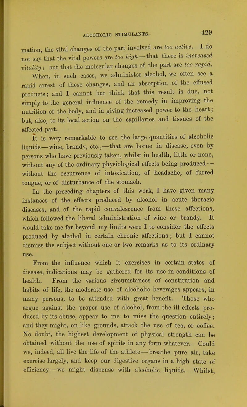 mation, the vital changes of the part involved are too active. I do not say that the vital powers are too that there is increased vitality; but that the molecular changes of the part are too rapid. When, in such cases, we administer alcohol, we often see a rapid arrest of these changes, and an absorption of the effused products; and I cannot but think that this result is due, not simply to the general influence of the remedy in improving the nutrition of the body, and in giving increased power to the heart; but, also, to its local action on the capillaries and tissues of the affected part. It is very remarkable to see the large quantities of alcoholic liquids—wine, brandy, etc.,—that are borne in disease, even by persons who have previously taken, whilst in health, little or none, without any of the ordinary physiological effects being produced— without the occurrence of intoxication, of headache, of furred tongue, or of disturbance of the stomach. In the preceding chapters of this work, I have given many instances of the effects produced by alcohol in acute thoracic diseases, and of the rapid convalescence from these affections, which followed the liberal administration of wine or brandy. It would take me far beyond my limits were I to consider the effects produced by alcohol in certain chronic affections ; but I cannot dismiss the subject without one or two remarks as to its ordinary use. From the influence which it exercises in certain states of disease, indications may be gathered for its use in conditions of health. From the various circumstances of constitution and habits of life, the moderate use of alcoholic beverages appears, in many persons, to be attended with great benefit. Those who argue against the proper use of alcohol, from the ill effects pro- duced by its abuse, appear to me to miss the question entirely; and they might, on like grounds, attack the use of tea, or coffee. No doubt, the highest development of physical strength can be obtained without the use of spirits in any form whatever. Could we, indeed, all live the life of the athlete—breathe pure air, take exercise largely, and keep our digestive organs in a high state of efficiency—we might dispense with alcoholic liquids. Whilst,