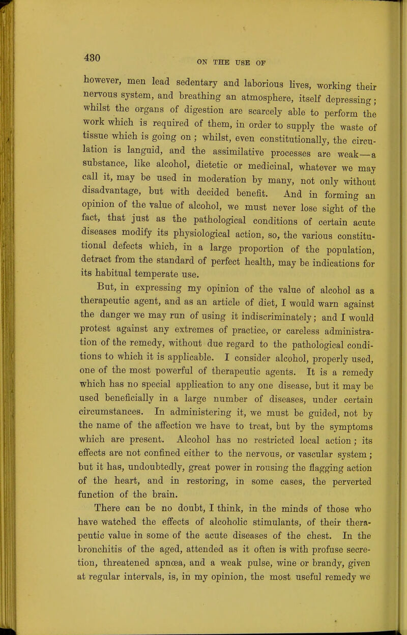 ON THE USE OF however, men lead sedentary and laborious lives, working their neiTOus system, and breathing an atmosphere, itself depressing; whilst the organs of digestion are scarcely able to perform the work which is required of them, in order to supply the waste of tissue which is going on ; whilst, even constitutionally, the circu- lation is languid, and the assimilative processes are weak—a substance, like alcohol, dietetic or medicinal, whatever we may call it, may be used in moderation by many, not only without disadvantage, but with decided benefit. And in forming an opinion of the value of alcohol, we must never lose sight of the fact, that just as the pathological conditions of certain acute diseases modify its physiological action, so, the various constitu- tional defects which, in a large proportion of the population, detract from the standard of perfect health, may be indications for its habitual temperate use. But, in expressing my opinion of the value of alcohol as a therapeutic agent, and as an article of diet, I would warn against the danger we may run of using it indiscriminately; and I would protest against any extremes of practice, or careless administra- tion of the remedy, without due regard to the pathological condi- tions to which it is applicable. I consider alcohol, properly used, one of the most powerful of therapeutic agents. It is a remedy which has no special application to any one disease, but it may be used beneficially in a large number of diseases, under certain circumstances. In administering it, we must be guided, not by the name of the afiection we have to treat, but by the symptoms which are present. Alcohol has no restricted local action ; its effects are not confined either to the nervous, or vascular system; but it has, undoubtedly, great power in rousing the flagging action of the heart, and in restoring, in some cases, the perverted function of the brain. There can be no doubt, I think, in the minds of those who have watched the effects of alcoholic stimulants, of their thera- peutic value in some of the acute diseases of the chest. In the bronchitis of the aged, attended as it often is with profuse secre- tion, threatened apnoea, and a weak pulse, wine or brandy, given at regular intervals, is, in my opinion, the most useful remedy we