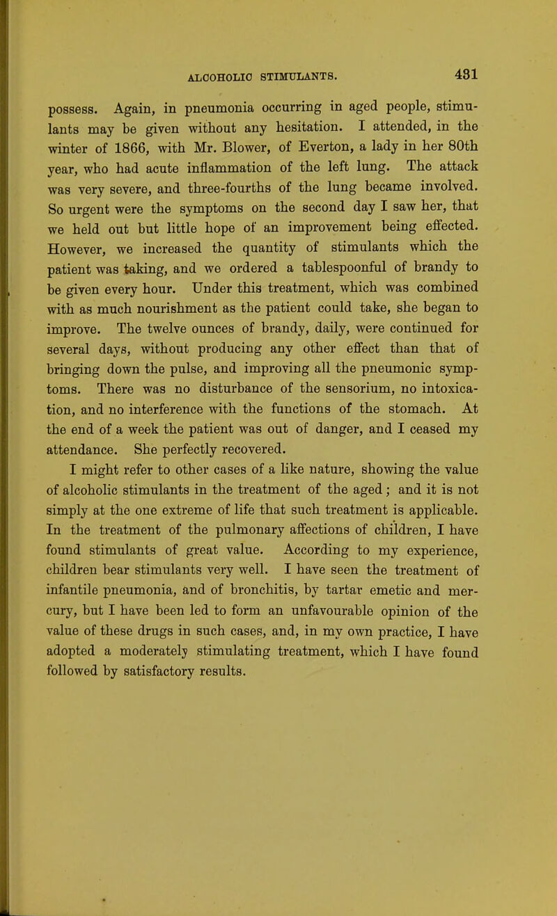 possess. Again, in pneumonia occurring in aged people, stimu- lants may be given without any hesitation. I attended, in the winter of 1866, with Mr. Blower, of Everton, a lady in her 80th year, who had acute inflammation of the left lung. The attack was very severe, and three-fourths of the lung became involved. So urgent were the symptoms on the second day I saw her, that we held out but little hope of an improvement being effected. However, we increased the quantity of stimulants which the patient was taking, and we ordered a tablespoonful of brandy to be given every hour. Under this treatment, which was combined with as much nourishment as the patient could take, she began to improve. The twelve ounces of brandy, daily, were continued for several days, without producing any other effect than that of bringing down the pulse, and improving all the pneumonic symp- toms. There was no disturbance of the sensorium, no intoxica- tion, and no interference with the functions of the stomach. At the end of a week the patient was out of danger, and I ceased my attendance. She perfectly recovered. I might refer to other cases of a like nature, showing the value of alcoholic stimulants in the treatment of the aged; and it is not simply at the one extreme of life that such treatment is applicable. In the treatment of the pulmonary affections of children, I have found stimulants of great value. According to my experience, children bear stimulants very well. I have seen the treatment of infantile pneumonia, and of bronchitis, by tartar emetic and mer- cury, but I have been led to form an unfavourable opinion of the value of these drugs in such cases, and, in my own practice, I have adopted a moderately stimulating treatment, which I have found followed by satisfactory results.