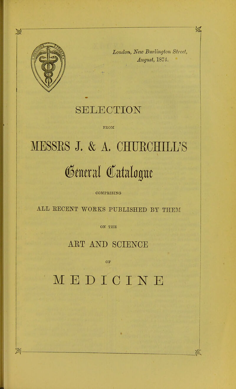 London, New Burlington Street, August, 1874'. SELECTION TEOM MESSES J. & A. CHUECHILL'S OOMPBISINQ ALL EECENT WOE.KS PUBLISHED BT THEM OIT THE AET AND SCIENCE OF MEDICINE