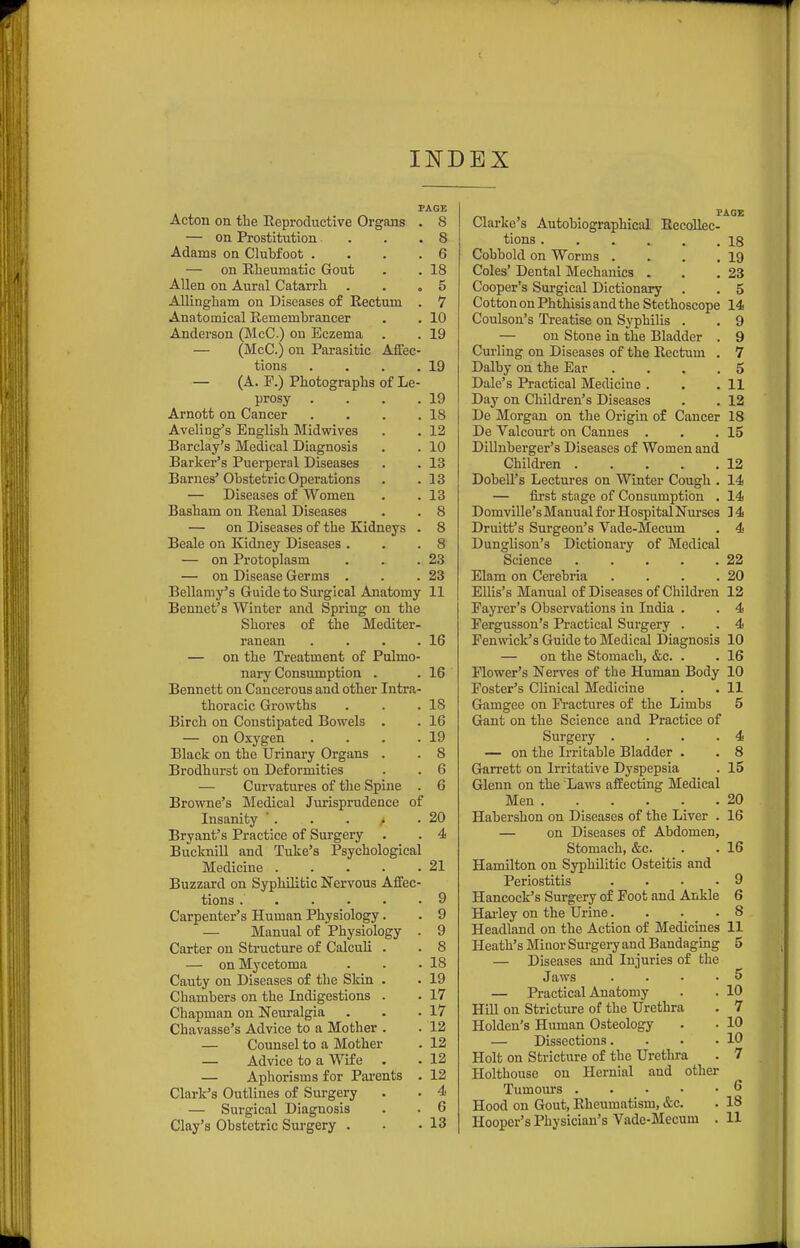 INDEX PAGE Acton on the Reproductive Organs . 8 — on Prostitution . . .8 Adams on Clubfoot .... 6 — on Rlieumatic Gout . . 18 Allen on Aural Catarrh . . .5 Allingham on Diseases of Rectum . 7 Anatomical Remembrancer . . 10 Anderson (McC) on Eczema . . 19 — (McC.) on Parasitic Affec- tions . . . .19 — (A. F.) Photographs of Le- prosy . . . .19 Arnott on Cancer . . . .18 Aveling's English Midwives . . 12 Barclay's Medical Diagnosis . . 10 Barker's Puerperal Diseases . . 13 Barnes'Obstetric Operations . .13 — Diseases of Women . .13 Basham on Renal Diseases . . 8 — on Diseases of the Kidneys . 8 Beale on Kidney Diseases . . .8 — on Protoplasm . . .23 — on Disease Germs . . .23 Bellamy's Guide to Surgical Anatomy 11 Bennet's Winter and Spring on the Shores of the Mediter- ranean . . . .16 — on the Treatment of Pulmo- nary Consumption . . 16 Bennett on Cancerous and other Intra- thoracic Growths . . .18 Birch on Constipated Bowels . . 16 — on Oxygen . . . .19 Black on the Urinary Organs . . 8 Brodhurst on Deformities . . 6 — Curvatures of the Spine . 6 Browne's Medical Jurisprudence of Insanity  . . . • .20 Bryant's Practice of Surgery . . 4 Bucknill and Tuke's Psychological Medicine 21 Buzzard on Syphilitic Nervous Affec- tions 9 Carpenter's Human Physiology. . 9 — Manual of Physiology . 9 Carter on Structure of Calculi . . 8 — on Mycetoma . . .18 Canty on Diseases of the Skin . . 19 Chambers on the Indigestions . • 17 Chapman on Neuralgia . . .17 Chavasse's Advice to a Mother . .12 — Counsel to a Mother . 12 — Advice to a Wife . . 12 — Aphorisms for Parents . 12 Clark's Outlines of Surgery . . 4 — Surgical Diagnosis . • 6 Clarke's Autobiographical Recollec- tions 18 Cobbold on Worms . . . .19 Coles' Dental Mechanics . . .23 Cooper's Surgical Dictionary . . 5 Cotton on Phthisis and the Stethoscope 14 Coulson's Treatise on Syphilis . . 9 — on Stone in the Bladder . 9 Curling on Diseases of the Rectum . 7 Dalby on the Ear . . . .5 Dale's Practical Medicine . . .11 Day on Children's Diseases . . 12 De Morgan on the Origin of Cancer 18 De Valcourt on Cannes . . .15 Dillnberger's Diseases of Women and Children 12 Dobell's Lectures on Winter Cough . 14 — first stage of Consumption . 14 Domville's Manual for Hospital Nurses ] 4 Druitt's Surgeon's Vade-Mecum . 4 Dunglison's Dictionary of Medical Science 22 Elam on Cerebria . . . .20 Ellis's Manual of Diseases of Children 12 Fayrer's Observations in India . . 4 Fergusson's Practical Surgery . . 4 Fenwick's Guide to Medical Diagnosis 10 — on the Stomach, &c. . . 16 Flower's Nerves of the Human Body 10 Foster's Clinical Medicine . . 11 Gamgee on Fractures of the Limbs 5 Gant on the Science and Practice of Surgery . . . .4 — on the Irritable Bladder . . 8 Garrett on Irritative Dyspepsia . 15 Glenn on the Laws affecting Medical Men . . . . . .20 Habershon on Diseases of the Liver . 16 — on Diseases of Abdomen, Stomach, &c. . . 16 Hamilton on SyphUitic Osteitis and Periostitis . . . .9 Hancock's Surgery of Foot and Ankle 6 Hailey on the Urine.... 8 Headland on the Action of Medicines 11 Heath's Minor Surgery and Bandaging 5 — Diseases and Injuries of the Jaws . . . .5 — Practical Anatomy . . 10 HiU on Stricture of the Urethra . 7 Holden's Human Osteology . • 10 — Dissections. . . .10 Holt on Stricture of the Urethra . 7 Holthouse on Hernial and other Tumours ^ Hood on Gout, Rheumatism, &c. . 18