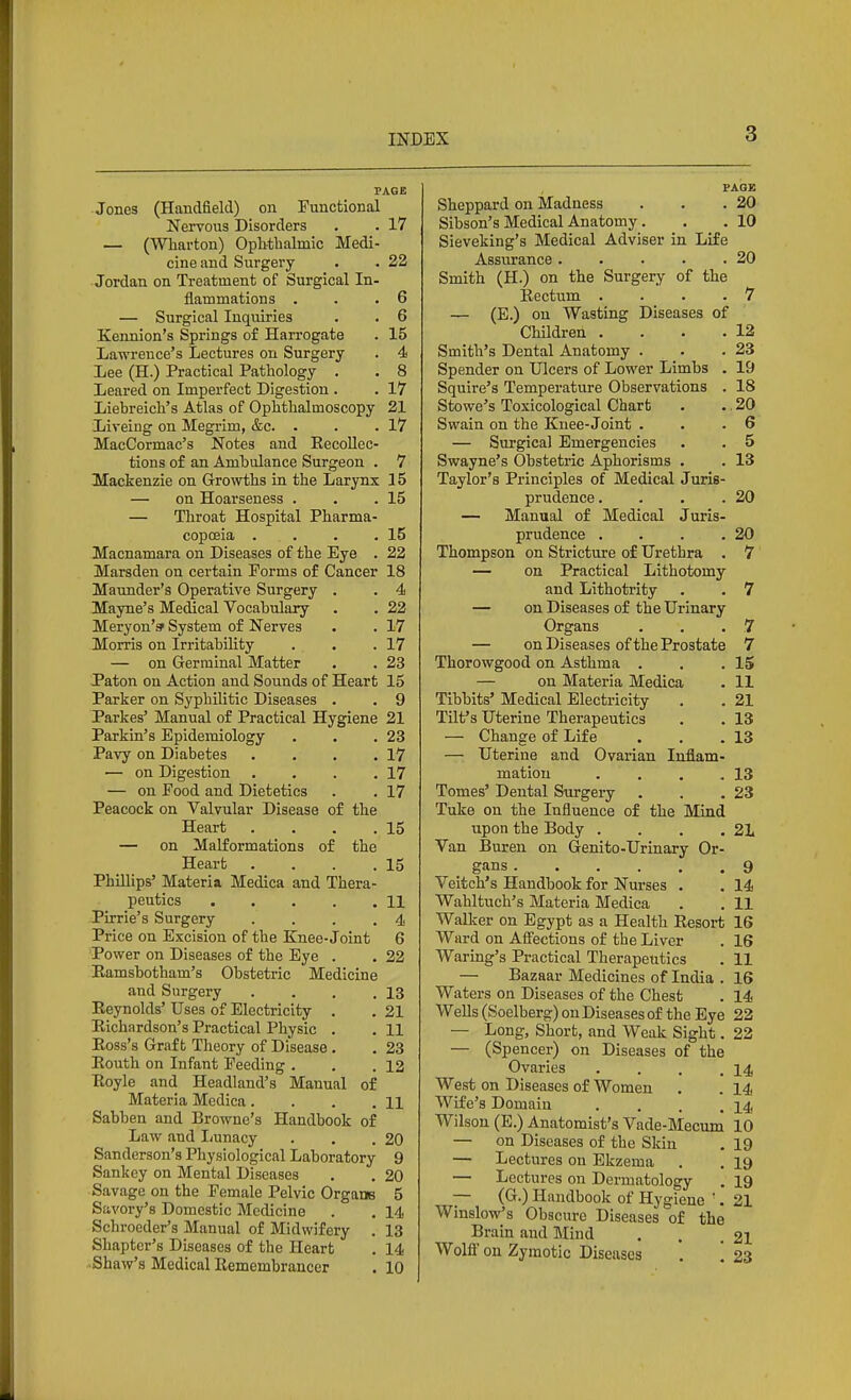 PAGE Jones (Handfield) on Functional Nervous Disorders . . 17 — (Wharton) Ophthalmic Medi- cine and Surgery . . 22 Jordan on Treatment of Surgical In- flammations . . .6 — Surgical Inquiries . . 6 Kennion's Springs of Harrogate . 15 Lawrence's Lectures on Surgery . 4 Lee (H.) Practical Pathology . . 8 Leared on Imperfect Digestion . . 17 Liebreich's Atlas of Ophthalmoscopy 21 Lireing on Megrim, &c. . . .17 MacCormac's Notes and EecoUec- tions of an Ambulance Surgeon . 7 Mackenzie on Growths in the Larynx 15 — on Hoarseness . . .15 — Throat Hospital Pharma- copoeia . . . .15 Macnamara on Diseases of the Eye . 22 Marsden on certain Forms of Cancer 18 Maunder's Operative Surgery . . 4 Mayne's Medical Vocabulary . . 22 Meryon'^ System of Nerves . . 17 Morris on Irritability . . .17 — on Germinal Matter . . 23 Paton on Action and Sounds of Heart 15 Parker on Syphilitic Diseases . . 9 Parkes' Manual of Practical Hygiene 21 Parkin's Epidemiology . . .23 Pavy on Diabetes . . . .17 — on Digestion . . . .17 — on Food and Dietetics . . 17 Peacock on Valvular Disease of the Heart . . . .15 — on Malformations of the Heart . . . .15 Phillips' Materia Medica and Thera- peutics 11 Pirrie's Surgery . . . .4 Price on Excision of the Knee-Joint 6 Power on Diseases of the Eye . . 22 Eamsbotham's Obstetric Medicine and Surgery . . . ,13 Eeynolds' Uses of Electricity . . 21 Richardson's Practical Physic . . 11 Eoss's Graft Theory of Disease . . 23 Eouth on Infant Feeding . . .12 Eoyle and Headland's Manual of Materia Medica. . . . H Sabben and Browne's Handbook of Law and Imnacy . . .20 Sanderson's Physiological Laboratory 9 Sankey on Mental Diseases . . 20 Savage on the Female Pelvic Organs 5 SivYory's Domestic Medicine . . 14 Schroeder's Manual of Midwifery . 13 Shapter's Diseases of the Heart . 14 Shaw's Medical Eemembrancer . 10 PAGE Sheppard on Madness . . .20 Sibson's Medical Anatomy. . . 10 Sieveking's Medical Adviser in Life Assurance 20 Smith (H.) on the Surgery of the Rectum . . . . 7 — (E.) on Wasting Diseases of Children . . . .12 Smith's Dental Anatomy . . .23 Spender on Ulcers of Lower Limbs . 19 Squire's Temperature Observations . 18 Stowe's Toxicological Chart . . 20 Swain on the Knee-Joint . . .6 — Surgical Emergencies . . 5 Swayne's Obstetric Aphorisms . . 13 Taylor's Principles of Medical Juris- prudence. . . .20 — Manual of Medical Juris- prudence . . . .20 Thompson on Stricture of Urethra . 7 — on Practical Lithotomy and Lithotrity . . 7 — on Diseases of the Urinary Organs . . .7 — on Diseases of the Prostate 7 Thorowgood on Asthma . . .15 — on Materia Medica . 11 Tibbits' Medical Electricity . . 21 Tilt's Uterine Therapeutics . . 13 — Change of Life . . .13 — Uterine and Ovarian Inflam- mation . . . .13 Tomes' Dental Surgery . . .23 Tuke on the Influence of the Mind upon the Body . . . .21 Van Buren on Genito-Urinary Or- gans 9 Veitch's Handbook for Nurses . . 14 Wahltuch's Materia Medica . . 11 Walker on Egypt as a Health Resort 16 Ward on Afi'ections of the Liver . 16 Waring's Practical Therapeutics . 11 — Bazaar Medicines of India . 16 Waters on Diseases of the Chest . 14 Wells (Soelberg) on Diseases of the Eye 22 — Long, Short, and Weak Sight. 22 — (Spencer) on Diseases of the Ovaries . . . .14 West on Diseases of Women . . 14 Wife's Domain . . . .14 Wilson (E.) Anatomist's Vade-Mecum 10 — on Diseases of the Skin . 19 — Lectures on Ekzema . . 19 — Lectures on Dermatology . 19 — (G.) Handbook of Hygiene '. 21 Winslow's Obscure Diseases of the Brain and Mind . . .21 Wolfi' on Zymotic Diseases . '. 23