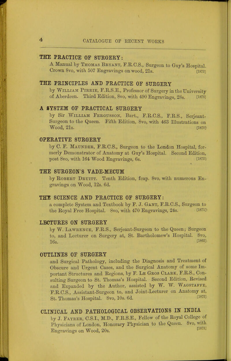 THE PRACTICE OF SURGERY: A Majiual by Thomas Bryant, F.R.O.S., Surgeon to Guy's Hospital. Crown 8vo, with 507 Engravings on wood, 21s. [1872] THE PRINCIPLES AND PRACTICE OP SURGERY by William Pieeie, F.R.S.E., Professor of Surgery in tbeUniversity of Aberdeen. Third Edition, 8vo, with 490 Engravings, 28s. [^873] A SYSTEM OF PRACTICAL SURGERY by Sir William Feegusson, Bart., F.R.C.S., F.R.S., Seijeant- Surgeon to the Queen. Fifth Edition, 8vo, with 463 Illustrations on Wood, 21s. [1870] OPERATIVE SURGERY by C. F. Maitndee, F.R.O.S., Sui-geon to the London Hospital, for- merly Demonstrator of Anatomy at Guy's Hospital. Second Edition, post 8vo, with 164 Wood Engravings, 6s. [18721 THE SURGEON'S VADE-MECUM by Robert Druitt. Tenth Edition, fcap. 8vo, with numerous En- gravings on Wood, 12s. 6d. THl SCIENCE AND PRACTICE OF SURGERY: a complete System and Textbook by F. J. Gant, F.R.O.S., Surgeon to the Royal Free Hospital. 8vo, with 470 Engravings, 24s. D-sni LECTURES ON SURGERY by W. Lawrence, F.R.S., Serjeant-Sm-geon to the Queen; Surgeon to, and Lecturer on Surgery at, St. Bartholomew's Hospital. 8vo, 16s. P862] OUTLINES OF SURGERY and Sui-gical Pathology, including the Diagnosis and Treatment of Obscure and Urgent Cases, and the Surgical Anatomy of some Im- portant Structures and Regions, by F. Le Geos Clark, F.R.S., Con- sulting Surgeon to St. Thomas's Hospital. Second Edition, Revised and Expanded by the Author, assisted by W. W. Wagstaffe, F.R.C.S., Assistant-Surgeon to, and Joint-Lecturer on Anatomy at, St. Thomas's Hospital. 8vo, 10s. 6d. P^^^^ CLINICAL AND PATHOLOGICAL OBSERVATIONS IN INDIA by J. Fateee, C.S.I., M.D., F.R.S.B., Fellow of the Royal College of Physicians of London, Honorary Physician to the Queen, 8vo, with Engravings on Wood, 20s. ^^^''^^