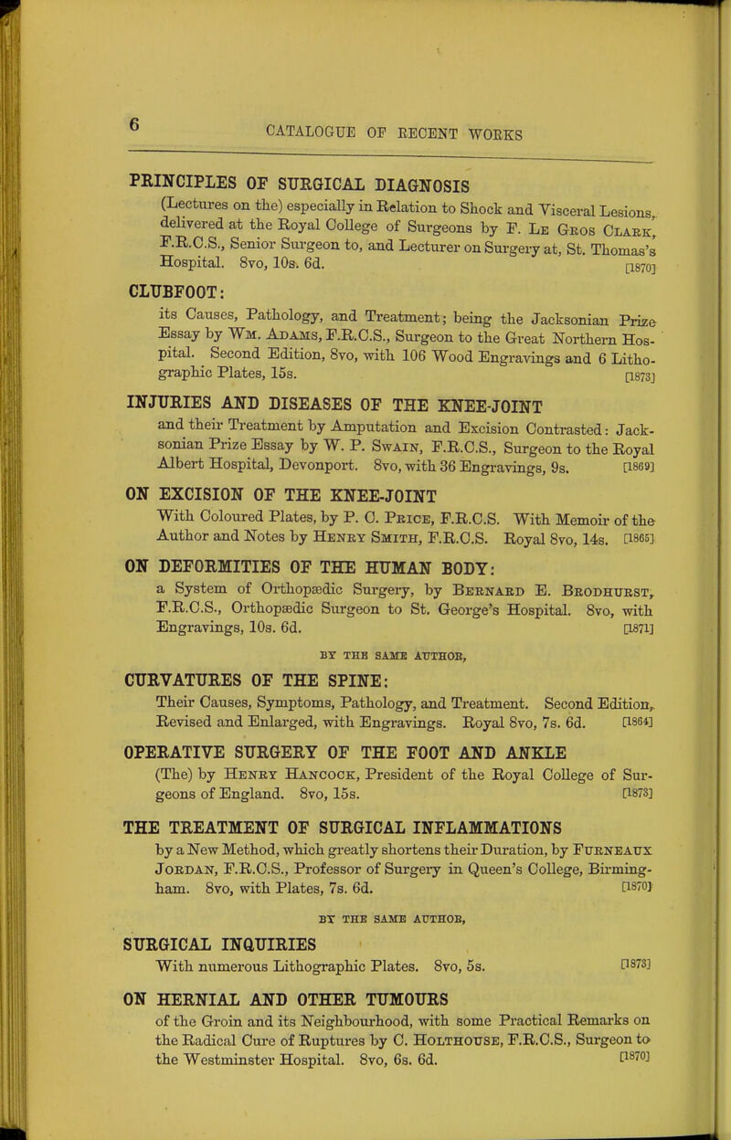 CATALOGUE OF EEOENT WOEKS PEINCIPLES OF SURGICAL DIAGNOSIS (Lectures on the) especially in Relation to Shock and Visceral Lesions, delivered at the Royal OoUege of Surgeons by F. Le Geos Claek! F.R.C.S., Senior Surgeon to, and Lecturer on Surgery at, St. Thomas's Hospital. 8vo, 10s. 6d. [I870] CIUBFOOT: its Causes, Pathology, and Treatment; being the Jacksonian Prize Essay by Wm. Adams, P.R.O.S., Surgeon to the Great Northern Hos- pital. Second Edition, 8vo, with 106 Wood Engravings and 6 Litho- graphic Plates, 15s. [I873J INJURIES AND DISEASES OF THE KNEE-JOINT and their Treatment by Amputation and Excision Contrasted: Jack- soman Prize Essay by W. P. Swain, F.R.C.S., Surgeon to the Royal Albert Hospital, Devonport. 8vo, with 36 Engravings, 9s. 0869] ON EXCISION OF THE KNEE-JOINT With Coloured Plates, by P. 0. Peice, F.R.C.S. With Memoii- of the Author and Notes by Henky Smith, F.R.C.S. Royal 8vo, 14s. 0865] ON DEFORMITIES OF THE HUMAN BODY: a System of Orthopaedic Surgery, by Beenaed E. Beodhtjest, F.R.C.S., Orthopaedic Surgeon to St. George's Hospital, 8vo, with Engravings, 10s. 6d. 0^71] BY THB SA3kEE ATTTHOB, CURVATURES OF THE SPINE: Their Causes, Symptoms, Pathology, and Treatment. Second Edition,. Revised and Enlarged, with Engravings. Royal 8vo, 7s. 6d. 0864] OPERATIVE SURGERY OF THE FOOT AND ANKLE (The) by Henet Hancock, President of the Royal CoUege of Sur- geons of England. 8vo, 15s. 0873] THE TREATMENT OF SURGICAL INFLAMMATIONS by a New Method, which gi-eatly shortens their Dui-ation, by Fuenbatjx JoEDAN, F.R.C.S., Professor of Surgei-y in Queen's CoUege, Birming- ham. 8vo, with Plates, 73. 6d. [i870} BY THE SAME A0THOE, SURGICAL INQUIRIES With numerous Lithographic Plates. 8vo, 5s. 0873] ON HERNIAL AND OTHER TUMOURS of the Groin and its Neighbourhood, with some Practical Remarks on the Radical Cure of Ruptures by C. Holthotjse, F.R.C.S., Surgeon to the Westminster Hospital. 8vo, 6s. 6d.