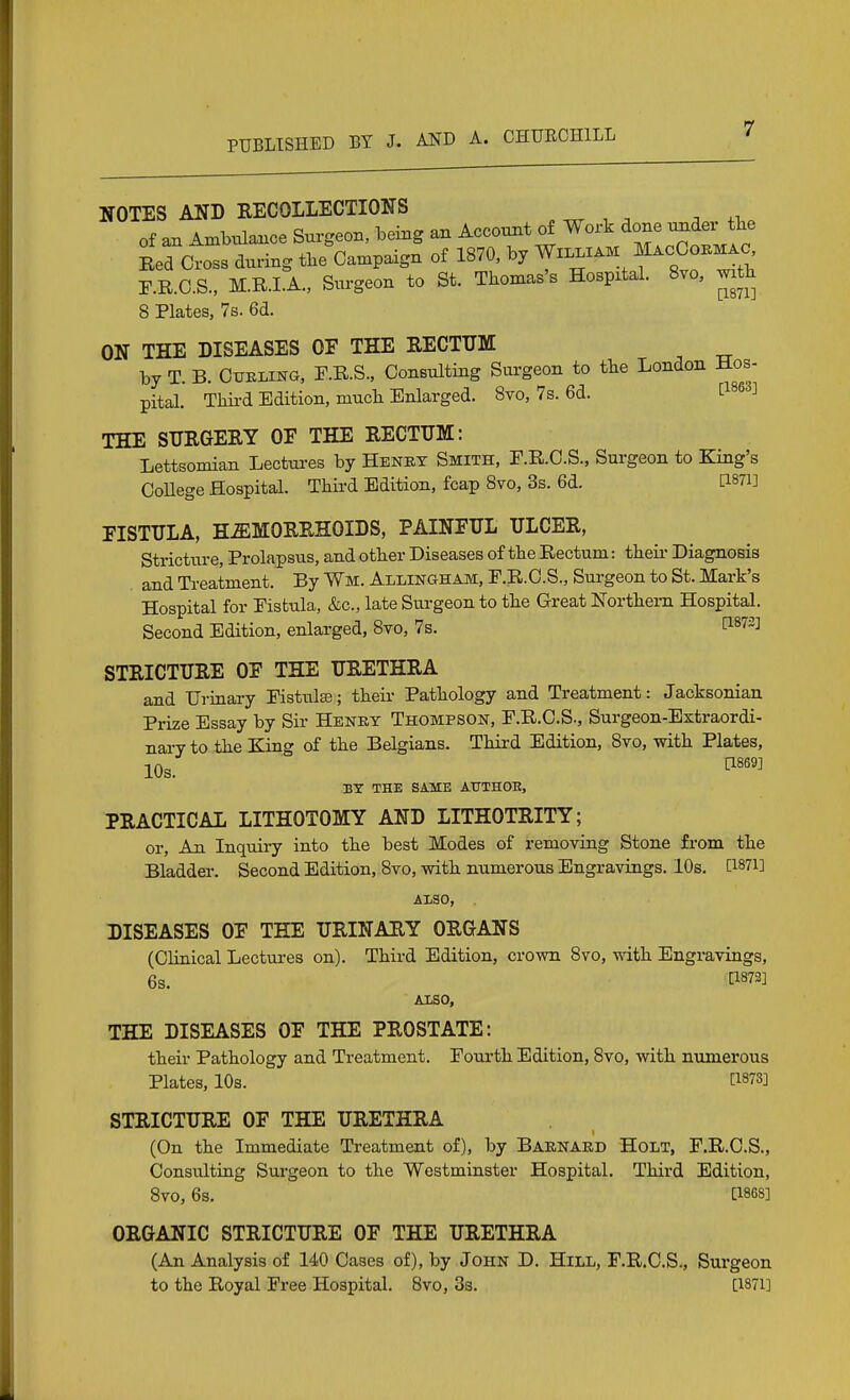 NOTES AND EECOLLECTIONS , ^ , ^ . ,i. of aax AmUUance Surgeon, being an Acconnt of Work done omder^tte Bed Cross during the Campaign of 1870, by WiL.XAM ^cOo^^o^ r.R.C.S., M.R.LA., Surgeon to St. Thomas's Hospital. 8vo, mth 8 Plates, 7s. 6d. ON THE DISEASES OF THE RECTTJM by T. B. CuBLiNG, r.Il.S., Consulting Surgeon to the London Hos- pital. Third Edition, much Enlarged. Svo, 7s. 6d. t^^^^^ THE SURGERY OF THE RECTUM: Lettsomian Lectm-es by Henet Smith, F.R.C.S., Surgeon to King's CoUege Hospital. Third Edition, fcap Svo, 3s. 6d. dSTi] FISTULA, HEMORRHOIDS, PAINFUL ULCER, Stricture, Prolapsus, and other Diseases of the Rectum: theii- Diagnosis . and Treatment. By Wm. Allingham, F.R.O.S., Surgeon to St. Mark's Hospital for Fistula, &c., late Surgeon to the Great Northern Hospital. Second Edition, enlarged, 8vo, 7s. l^^^iJ] STRICTURE OF THE URETHRA and Urinary Pistulse; their Pathology and Treatment: Jacksonian Prize Essay by Sir Heney Thompson, F.R.C.S., Surgeon-Extraordi- nary to the King of the Belgians. Third Edition, Svo, with Plates, 10s. ^'''^ BT THE SAME ATTTHOE, PRACTICAL LITHOTOMY AND LITHOTRITY; or. An Inquiry into the best Modes of removing Stone from the Bladder. Second Edition, Svo, with numerous Engravings. 10s. [I87i] ALSO, DISEASES OF THE URINARY ORGANS (Clinical Lectures on). Third Edition, crown Svo, with Engravings, 6s. fl873] Also, THE DISEASES OF THE PROSTATE: their Pathology and Treatment. Fourth Edition, Svo, with numerous Plates, 10s. [1873] STRICTURE OF THE URETHRA (On the Immediate Treatment of), by Barnard Holt, F.R.O.S., Consulting Surgeon to the Westminster Hospital. Third Edition, Svo, 6s. [18GS] ORGANIC STRICTURE OF THE URETHRA (An Analysis of 140 Cases of), by John D. Hill, F.R.O.S., Surgeon to the Royal Free Hospital. Svo, Ss. [I87i]