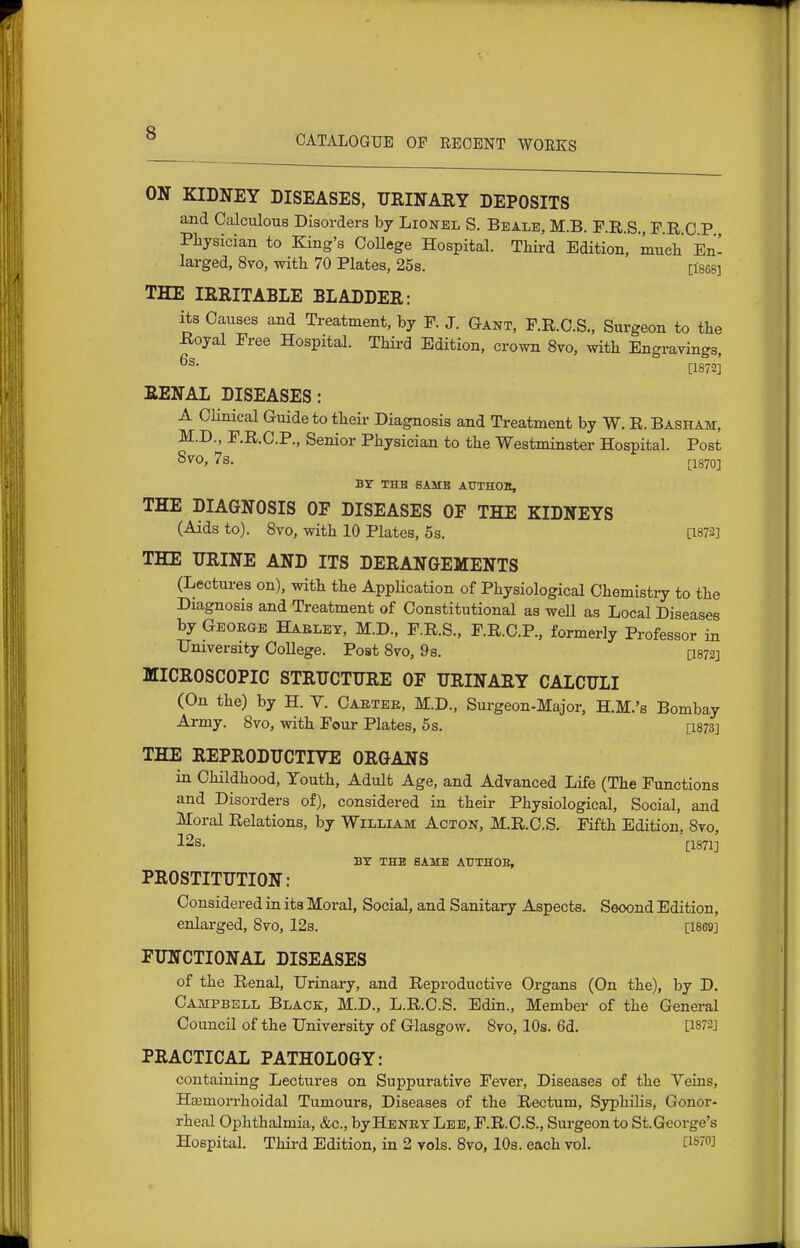 CATALOGUE OF REGENT WORKS ON KIDNEY DISEASES, URINARY DEPOSITS and Calculous Disorders by Lionel S. Beale, M.B. F.R.S., F.R 0 P Pliysician to King's College Hospital. Tliii-d Edition, mueli' En- larged, 8vo, with 70 Plates, 25s. [tses] THE IRRITABLE BLADDER: its Causes and Treatment, by F. J. Gant, F.R.C.S., Surgeon to the -Royal Free Hospital. Thii-d Edition, crown 8vo, with Engravings, [1872] RENAL DISEASES: A Clinical Guide to their Diagnosis and Treatment by W. R. Basham, M.D., F.R.C.P., Senior Physician to the Westminster Hospital. Post SVO, 7s. ri870] BY THB 6AMB AUTHOK, THE DIAGNOSIS OF DISEASES OF THE KIDNEYS (Aids to). 8vo, with 10 Plates, 5s. [1873] THE URINE AND ITS DERANGEMENTS (Lectures on), with the Application of Physiological Chemistry to the Diagnosis and Treatment of Constitutional as well as Local Diseases by George Haeley, M.D., F.R.S., F.R.C.P., formerly Professor in University College. Post Svo, 9s. [I872] MICROSCOPIC STRUCTURE OF URINARY CALCULI (On the) by H. Y. Caetee, M.D., Surgeon-Major, H.M.'s Bombay Army. Svo, with Four Plates, 5 s. [I873] THE REPRODUCTIVE ORGANS in Childhood, Youth, Adult Age, and Advanced Life (The Functions and Disorders of), considered in their Physiological, Social, and Moral Relations, by William Acton, M.R.C.S. Fifth Edition, Svo, 12s. [1871] BY THE SAME AUTHOE, PROSTITUTION: Considered in its Moral, Social, and Sanitary Aspects. Second Edition, enlarged, Svo, 128. [1869] FUNCTIONAL DISEASES of the Renal, Urinary, and Reproductive Organs (On the), by D. Campbell Black, M.D., L.R.C.S. Edin., Member of the General Council of the University of Glasgow. Svo, 10s. 6d. [1872] PRACTICAL PATHOLOGY: containing Lectures on Suppurative Fever, Diseases of the Veins, HEemorrhoidal Tumours, Diseases of the Rectum, Syphilis, Gonor- rheal Ophthalmia, &c., byHENEY Lee, F.R.C.S., Surgeon to St.George's Hospital. Third Edition, in 2 vols. Svo, lOs. each vol. CiS'O]