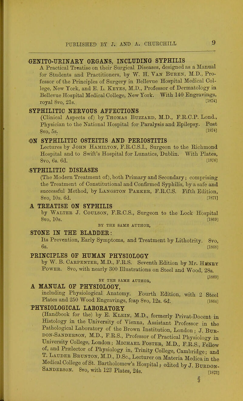 GENITO-URINARY ORGANS, INCLUDING SYPHILIS A Practical Treatise on their Surgical Diseases, designed as a Manual ■ for Students and Practitioners, by W. H. Yan Bueen, M.D., Pro- fessor of the Principles of Surgery in Bellevue Hospital Medical Col- lege, New York, and B. L. Keyes, M.D., Professor of Dermatology in BeUevue Hospital Medical College, New Tork. With 140 Engi-avings, royal 8vo, 21s. ^1874] SYPHILITIC NERVOUS AFFECTIONS (Clinical Aspects of) by Thomas Buzzard, M.D., F.R.C.P. Lond., Physician to the National Hospital for Paralysis and Epilepsy. Post 8vo, 5s. L1874] ON SYPHILITIC OSTEITIS AND PERIOSTITIS Lectures by John Hamilton, P.R.C.S.I., Surgeon to the Richmond Hospital and to Swift's Hospital for Lunatics, Dublin. With Plates, 8to, 6s. 6d. [1874] ^SYPHILITIC DISEASES (The Modern Treatment of), both Primary and Secondary; comprising the Treatment of Constitutional and Confii'med Syphilis, by a safe and successful Method, by Langston Paekee, F.R.O.S. Fifth Edition, Sto, 10s. 6d. [18711 A TREATISE ON SYPHILIS by Waltee J. CoTJLSON, F.R.C.S., Surgeon to the Lock Hospital Sto, 10s. [1869] bt the same authoe, STONE IN THE BLADDER: Its Prevention, Early Symptoms, and Treatment by Lithotrity. Svo, 6s. [1868] PRINCIPLES OF HUMAN PHYSIOLOGY by W. B. Caepentee, M.D., F.R.S. Seventh Edition by Mr. Hh^ney PowEE. Svo, with nearly 300 Illustrations on Steel and Wood, 28s. [1869] BY THE SAME ATJTHOE, A MANUAL OF PHYSIOLOGY, including Physiological Anatomy. Fourth Edition, with 2 Steel Plates and 250 Wood Engravings, fcap Svo, 12s. 6d. [1864] PHYSIOLOGICAL LABORATORY (Handbook for the) by E. Klein, M.D., foi-merly Privat-Docent in Histology in the University of Vienna, Assistant Professor in the Pathological Laboratory of the Brown Institution, London • J Btje- don-Sandeeson, M.D., F.R.S., Professor of Practical Phys'iology in University College, London; Michael Fostee, M.D., F.R.S., Fellow of, and PrsBlector of Physiology in. Trinity CoUege, Cambridge- and T Laudee Beunton, M.D., D.Sc, Lecturer on Materia Medica in the Medical College of St. Bartholomew's Hospital^ edited by J. Buedon- Sandeeson. 8vo, with 123 Plates, 24s, [1873] §