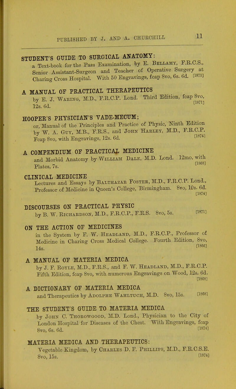 STUDENT'S GTJIDE TO STJRGICAL ANATOMY: a Text-book for the Pass Exammation, by E. Bellamy, F.R.C.S., Senior Assistant-Surgeon and Teacber of Operative Surgeiy at Charing Cross Hospital. With 50 Engravings, fcap 8vo, 6s. 6d. [1873] A MANUAL OF PRACTICAL THERAPEUTICS by E. J. Waking, M.D., E.R.C.P. Lond. Third Edition, fcap 8vo, [1871] 12s. 6d. HOOPER'S PHYSICIAN'S VADE-MECUM; or, Manual of the Principles and Practice of Physic, Ninth Edition by W. A. GiTY, M.B., E.R.S., and John Haeley, M.D., P.R.C.P. Ecap 8vo, with Engravings, 12s. 6d. '^^''^^ A COMPENDIUM OF PRACTICAL MEDICINE and Morbid Anatomy by William Dale, M.D. Lond. 12nio, with Plates, 7s. ^^^^^ CLINICAL MEDICINE ^^r.^r Lectui-es and Essays by Balthazar Fostee, M.D., F.R.C.P. Lond., Professor of Medicine in Queen's College, Binningham. 8vo, IDs. 6d. [1374] DISCOURSES ON PRACTICAL PHYSIC by B. W. Richardson, M.D., F.R.C.P., F.R.S. 8vo, 5s. [i87i] ON THE ACTION OF MEDICINES in the System by F. W. Headland, M.D., F.R.C.P., Professor of Medicine in Charing Cross Medical College. Fourth Edition, 8vo, 14s. ^'''^ A MANUAL OF MATERIA MEDICA by J. F. Royle, M.D., F.R.S., and F. W. Headland, M.D., F.R.C.P. Fifth Edition, fcap 8vo, with numerous Engravings on Wood, 12s. 6d. [1868] A DICTIONARY OF MATERIA MEDICA and Therapeutics by Adolphe Wahltuch, M.D. 8vo, 15s. Pses] THE STUDENT'S GUIDE TO MATERIA MEDICA by John C. Thoeowgood, M.D. Lond., Physician to the City of London Hospital for Diseases of the Chest. With Engravings, fcap 8vo, 6s. 6d. MATERIA MEDICA AND THERAPEUTICS: Vegetable Kingdom, by Chaeles D. F. Phillips, M.D., F.R.O.S.E. 8vo, 15s. ^1874]