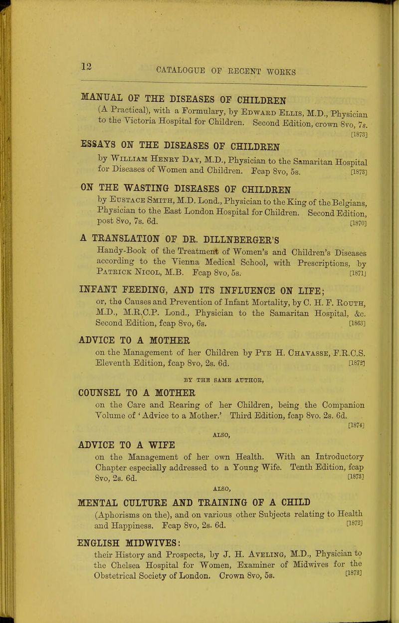 MANUAL OF THE DISEASES OF CHILDREN (A Practical), with a Formulary, by Edward Ellis, M.D., Physician to the Victoria Hospital for Children. Second Edition, crown 8vo, 7s. [1873] ESSAYS ON THE DISEASES OF CHILDREN by William Henry Day, M.D., Physician to the Samaritan Hospital for Diseases of Women and Children. Fcap 8vo, 5s. [1873] ON THE WASTING DISEASES OF CHILDREN by Eustace Smith, M.D. Lond., Physician to the King of the Belgians, Physician to the East London Hospital for Children. Second Edition, post Syo, 7s. 6d. [1870]' A TRANSLATION OF DR. DILLNBERGER'S Handy-Book of the Treatment of Women's and Children's Diseases according to the Vienna Medical School, with Prescriptions, by Patrick Nicol, M.B. Fcap 8vo, 5s. [i87ij INFANT FEEDING, AND ITS INFLUENCE ON LIFE; or, the Causes and Prevention of Infant Mortality, by C. H. F. RouTH, M.D., M.R.C.P. Lond., Physician to the Samaritan Hospital, &c. Second Edition, fcap 8vo, 6s. [1863] ADVICE TO A MOTHER on the Management of her Children by Pye H. Chavasse, F.R.C.S. Eleventh Edition, fcap 8vo, 2s. 6d. [1873] by the same authoe, COUNSEL TO A MOTHER on the Care and Rearing of her Children, being the Companion Volume of ' Advice to a Mother.' Third Edition, fcap 8vo. 2s. 6d. [1874] ALSO, ADVICE TO A WIFE on the Management of her own Health. With an Introductoiy Chapter especially addressed to a Young Wife. Tenth Edition, fcap 8vo, 2s. 6d. ti87S] ALSO, MENTAL CULTURE AND TRAINING OF A CHILD (Aphorisms on the), and on various other Subjects relating to Health and Happiness. Fcap 8vo, 2s. 6d. 1^^^''-^ ENGLISH MIDWIVES: their History and Prospects, by J. H. AvELiNG, M.D., Physician to the Chelsea Hospital for Women, Examiner of Midwives for the Obstetrical Society of London. Crown 8vo, 5b. P^'^-'