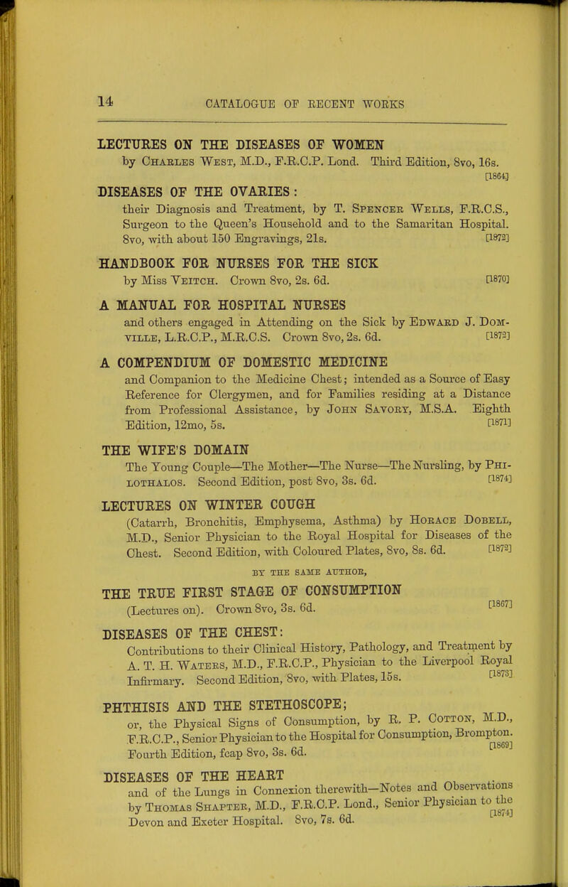 LECTURES ON THE DISEASES OF WOMEN by Charles West, M.D., F.R.C.P. Lond. Third Edition, 8vo, 16s. [1864] DISEASES OF THE OVAEIES : tlieii- Diagnosis and Treatment, by T. Spencek Wells, F.R.C.S., Surgeon to the Queen's Household and to the Samaritan Hospital. 8to, with about 150 Engravings, 21s. [1872] HANDBOOK FOR NURSES FOR THE SICK by Miss Yeitch. Crown 8vo, 2s. 6d. [I870] A MANUAL FOR HOSPITAL NURSES and others engaged in Attending on the Sick by Ebwakd J. DoM- ville, L.R.C.P., M.II.C.S. Crown 8vo, 2s. 6d. [1872] A COMPENDIUM OF DOMESTIC MEDICINE and Companion to the Medicine Chest; intended as a Source of Easy Reference for Clergymen, and for Families residing at a Distance from Professional Assistance, by John Savoey, M.S.A. Eighth Edition, 12mo, 5s. [^871] THE WIFE'S DOMAIN The Young Couple—The Mother—The Nurse—The Nursling, by Phi- LOTHALOS. Second Edition, post 8vo, 3s. 6d. [1^74] LECTURES ON WINTER COUGH (Catarrh, Bronchitis, Emphysema, Asthma) by HOEACB Dobell, M.D., Senior Physician to the Royal Hospital for Diseases of the Chest. Second Edition, with Coloured Plates, 8vo, Ss. 6d. [1872] BY THE SAME ATJTHOE, THE TRUE FIRST STAGE OF CONSUMPTION (Lectures on). Crown 8vo, 3s. 6d. 1^^^''^ DISEASES OF THE CHEST: Contributions to their Clinical History, Pathology, and Treatment by A. T. H. Waters, M.D., F.R.C.P., Physician to the Liverpool Royal Infirmary. Second Edition, 8vo, with Plates, 15 s. I^^^^S] PHTHISIS AND THE STETHOSCOPE; or, the Physical Signs of Consumption, by R, P. Cotton, M.D., F.R.C.P., Senior Physician to the Hospital for Consumption, Brompton. Fourth Edition, fcap 8vo, 3s. 6d. DISEASES OF THE HEART and of the Lungs in Connexion therewith-Notes and Obsei-vations by Thomas Shaptek, M.D., F.R.C.P. Lond., Senior Physician to the Devon and Exeter Hospital. 8vo, 7s. 6d.