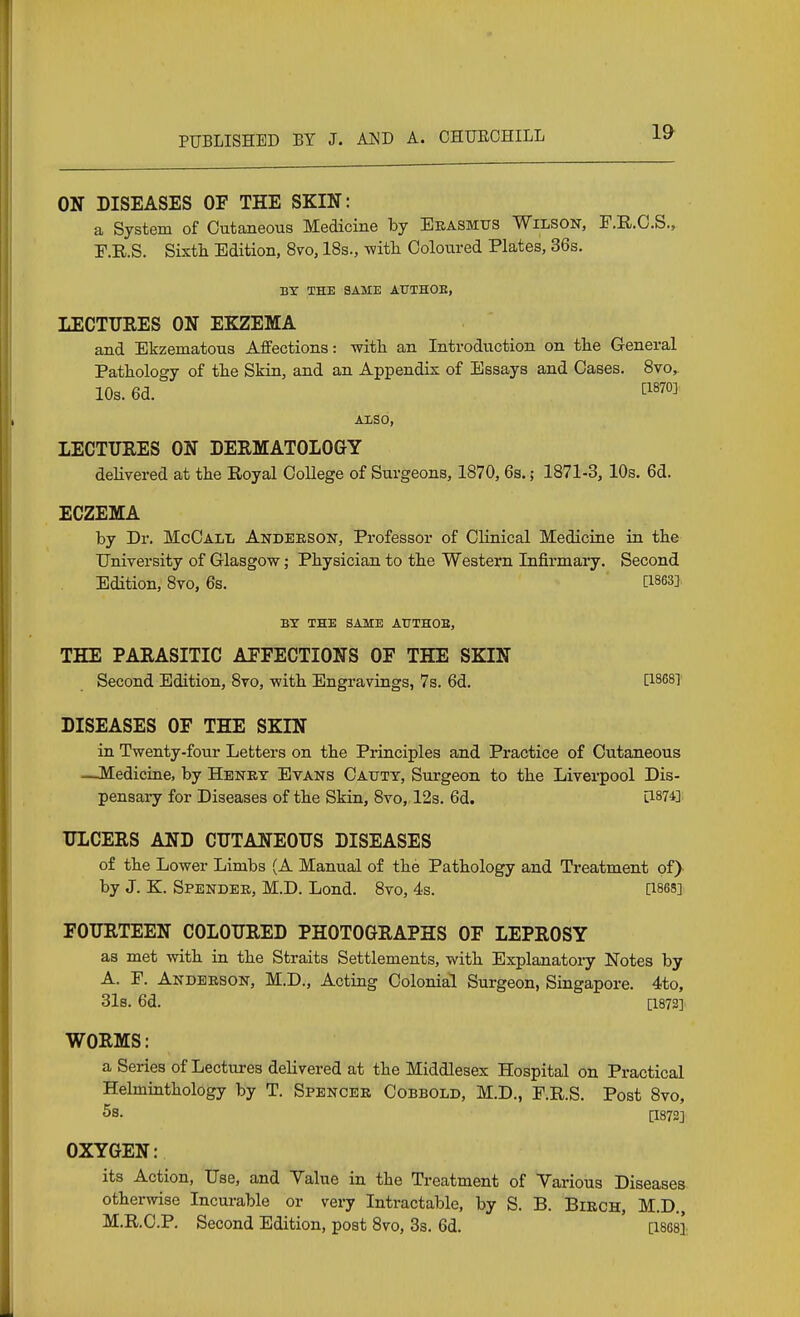 ON DISEASES OF THE SKIN: a System of Cutaneous Medicine by Beasmtjs Wilson, F.R.O.S., r.KS. Sixth Edition, 8vo, 18s., witli Coloured Plates, 36s. BY THE SAME ATJTHOK, LECTUEES ON EKZEMA and Ekzematous Affections: witli an Introduction on the General Pattology of the Skin, and an Appendix of Essays and Cases. Svo,^ 10s. 6d. [1870]. AX/Sb, LECTURES ON DERMATOLOGY delivered at the Eoyal College of Surgeons, 1870, 6s.; 1871-3, 10s. 6d. ECZEMA by Dr. McCall Andersoit, Professor of Clinical Mediciae in the University of Glasgow; Physician to the Western Infirmary. Second Edition, 8vo, 6s. [ises] BY THE SAME ATJTHOE, THE PARASITIC AFFECTIONS OF THE SKIN Second Edition, 8to, vpith Engravings, 7s. 6d. [18681 DISEASES OF THE SKIN in Twenty-four Letters on the Principles and Practice of Cutaneous —Medicine, by Henry Evans Oaxjty, Surgeon to the Liverpool Dis- pensary for Diseases of the Skin, 8vo, 12s. 6d. [1874] ULCERS AND CUTANEOUS DISEASES of the Lower Limbs (A Manual of the Pathology and Ti-eatment of) by J. K. Spender, M.D. Lond. 8vo, 4s. [1868] FOURTEEN COLOURED PHOTOGRAPHS OF LEPROSY as met with in the Straits Settlements, with Explanatory Notes by A. F. Anderson, M.D., Acting Colonial Surgeon, Singapore. 4to, 31b. 6d. [1872] WORMS: a Series of Lectures delivered at the Middlesex Hospital on Practical Helmiathology by T. Spencer Cobbold, M.D., F.R.S. Post 8vo, Ss. [1872] OXYGEN: its Action, Use, and Value in the Treatment of Various Diseases otherwise Incurable or very Intractable, by S. B. Birch, M.D., M.R.C.P. Second Edition, post 8vo, 3s. 6d. [isesi