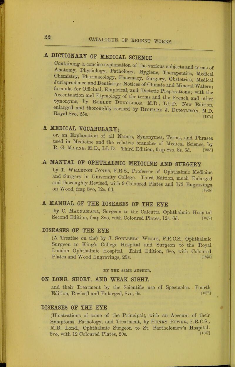 52 CATALOGUE. OP EEGENT WORKS A DICTIONAEY OF MEDICAL SCIENCE Contaming a concise explanation of the various subjects and terms of 7' ^-t^ologj. Hygiene, Therapeutics, Medical Ohenustij, Phaz-macology, Pharmacy, Surgery, Obstetrics, Medical Jurisprudence and Dentistry; Notices of Climate and Mineral Waters; formulBe for Officinal, Empirical, and Dietetic Preparations; with the Accentuation and Etymology of the terms and the Fi-ench and other Synonyms, by Roblet Dunglison, M.D., LL.D. New Edition enlarged and thoroughly revised by Richard J. Dunglison, Md' Royal 8vo, 25s. ^g^^ A MEDICAL VOCABULAEY; or, an Explanation of all Names, Synonymes, Terms, and Phrases used m Medicine and the relative branches of Medical Science by R. G. Matne, M.D., LL.D. Third Edition, fcap 8vo, Ss. 6d. QSes] A MANUAL OF OPHTHALMIC MEDICINE AND SURGERY by T. Wharton Jones, F.R.S., Professor of Ophthalmic Medicine and Surgeiy in University OoUege. Third Edition, much Enlarged and thoroughly Revised, with 9 Coloured Plates and 173 Engravings on Wood, fcap 8vo, 12s. 6d. [I865j A MANUAL OF THE DISEASES OF THE EYE by C. Macnamaka, Sui-geon to the Calcutta Ophthalmic Hospital Second Edition, fcap 8vo, with Ooloui-ed Plates, 12s. 6d. [1872] DISEASES OF THE EYE (A Treatise on the) by J. Soelbeeg Wells, F.R.C.S., Ophthalmic Surgeon to King's College Hospital and Surgeon to the Royal London Ophthalmic Hospital. Third Edition, 8vo, with Coloured Plates and Wood Engravings, 25s. [1873] BT THE SAME AUTHOE, ON LONG, SHORT, AND WEAK SIGHT, and their Treatment by the Scientific use of Spectacles. Foui'th Edition, Revised and Enlarged, 8vo, 6s. [1873] DISEASES OF THE EYE (Illustrations of some of the Principal), with an Account of their Symptoms, Pathology, and Treatment, by Heney Power, F.R.O.S., M.B. Lond., Ophthalmic Surgeon to St. Bai'tholomew's Hospital. 8vo, with 12 Coloured Plates, 20s. 0-m