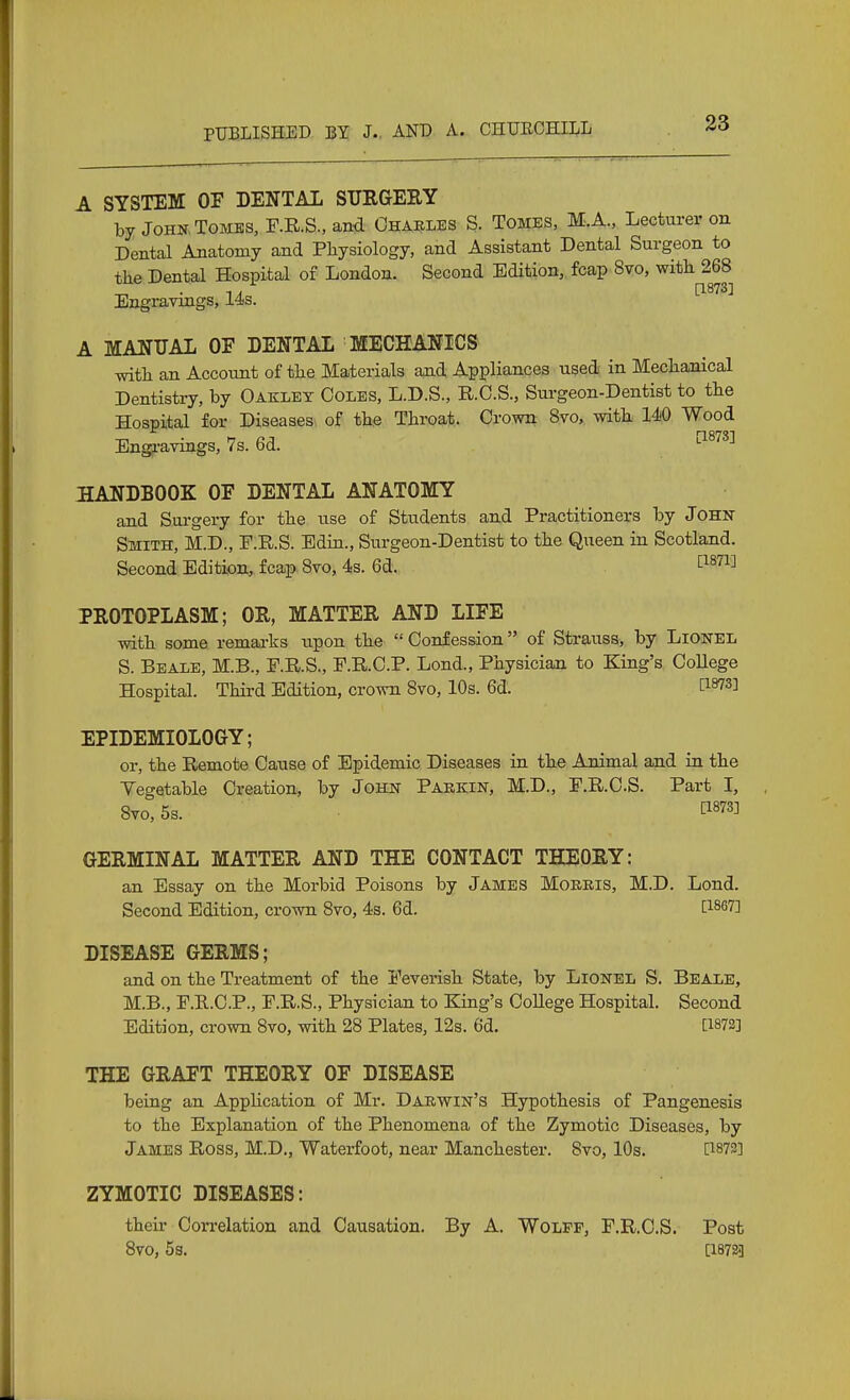 A SYSTEM OF DENTAL SURGEEY by John, Tombs, F.R.S., an4 Charles S. Tombs, M.A., Lecturer on Dental Anatomy and Physiology, and Assistant Dental Surgeon to the Dental Hospital of London. Second Edition, fcap 8vo, with 268 Engravings, 14s. A MANUAL OF DENTAL MECHANICS with an Account of the Materials and Appliances used in Mechanical Dentistry, by Oakley Coles, L.D.S., R.O.S., Surgeon-Dentist to the Hospital for Diseases of the Throat. Crown Bvo, with 140 Wood Engravings, 7s. 6d. ^^'^^^ HANDBOOK OF DENTAL ANATOMY and Surgery for the use of Students and Practitioners by John- Smith, M.D., F.R.S. Edin., Surgeon-Dentist to the Queen in Scotland. Second Edition, fcap 8vo, 4s. 6d. 1^^^^^^ PROTOPLASM; OR, MATTER AND LIFE with some remarks upon the  Confession of Strauss, by Lionel S. Beale, M.B., F.R.S., P.R.C.P. Lond., Physician to King's CoUege Hospital. Third Edition, crown 8vo, 10s. 6d. EPIDEMIOLOGY; or, the Remote Cause of Epidemic Diseases in the Animal and in the Yegetable Creation, by John Parkin, M.D., E.R.C.S. Part I, 8vo,5s. ti873] GERMINAL MATTER AND THE CONTACT THEORY: an Essay on the Morbid Poisons by James Morris, M.D. Lond. Second Edition, crown 8vo, 4s. 6d. [1867] DISEASE GERMS; and on the Treatment of the Feverish State, by Lionel S. Beale, M.B., r.R.C.P., F.R.S., Physician to King's College Hospital. Second Edition, crown 8vo, with 28 Plates, 12s. 6d. [1873] THE GRAFT THEORY OF DISEASE being an Apphcation of Mr. Darwin's Hypothesis of Pangenesis to the Explanation of the Phenomena of the Zymotic Diseases, by James Ross, M.D., Waterfoot, near Manchester. 8vo, 10s. [^873] ZYMOTIC DISEASES: their Correlation and Causation. By A. Wolff, F.R.C.S. Post 8vo, 5s. [1872.]