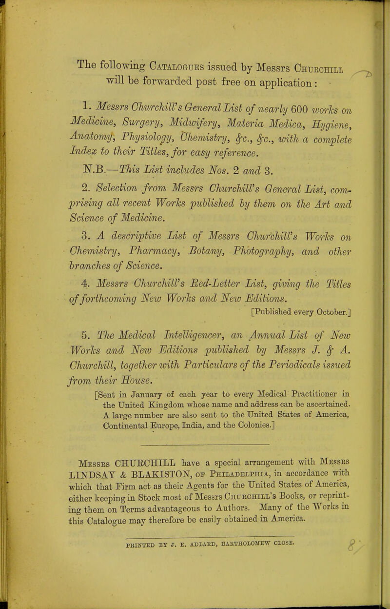 Tlie following Catalogues issued by Messrs Churchill will be forwarded post free on application : 1. Messrs GhurchUVs General List of nearly 600 worlcs on Medicine, Surgery, Midivifery, Materia Medica, Hygiene, Anatomy, Physiology, 'Chemistry, ^c, Sfc, with a comiMe Index to their Titles, for easy reference. IS^.B.—This List includes Nos. 2 and 3. 2. Selection from Messrs Churchill's General List, corn- uprising all recent Worlcs published hy them on the Art and Science of Medicine. 3. A descriptive List of Messrs Churchill's Worlcs on Chemistry, Pharmacy, Botany, Plwtograpliy, and other branches of Science. 4. Messrs Churchill's Bed-Letter List, giving the Titles ' of forthcoming Neiu Worlcs and Neiv Editions. [Published every October.] 5. The Medical Intelligencer, an Annual List of New ■ Worlcs and New Editions published by Messrs J. Sf A. Churchill, together ivith Particulars of the Periodicals issued from their House. [Sent in January of eacb year to every Medical Pi-actitioner in tbe United Kingdom wbose name and address can be ascertained. A large number are also sent to the United States of America, Continental Europe, India, and the Colonies.] Messes CHUECHILL have a special arrangement with Messes LINDSAT & BLAKISTON, of Philadelphia, in accordance veith •which that Firm act as their Agents for the United States of America, either keeping in Stock most of Messrs Chuechill's Books, or reprint- ing them on Terms advantageous to Authors. Many of the Works in this Catalogue may therefore be easily obtained in America. PKINTED BY J. E. ADLAED, BAETHOLOME-W CLOSE. P