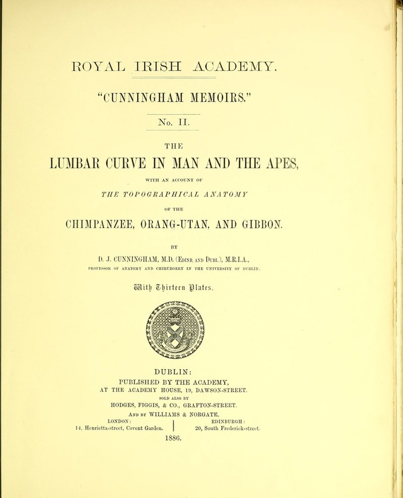 EOYAL lEISH ACADEMY. CUNNINGHAM MEMOIRS. No. II. THE LUMBAR CURVE IN MAN AND THE APES WITH AN ACCOUNT OF THE TOP 0 GRAPHIC AL ANATOMY OF THE CHIMPANZEE, ORANG-UTAN, AND GIBBON. BY D. J, CUNNINGHAM, M.D. (Edinb.axd Uubl ), M.R.LA., PROFESSOR OF ANATOMY AND CHIRURGERT IN THE UNIVERSITY OF DUBLIN. DUBLIN: PUBLISHED BY THE ACADEMY, AT THE ACADEMY HOUSE, 19, DAWSON-STREET. SOLD ALSO BY HODGES, FIGGIS, & CO., GRAFTON-STREET. And Br WILLIAMS & NORGATE, LONDON: I EDINBURGH: 14, Henrietta-street, Covent Garden. | 20, South Frederick-street. 1886.