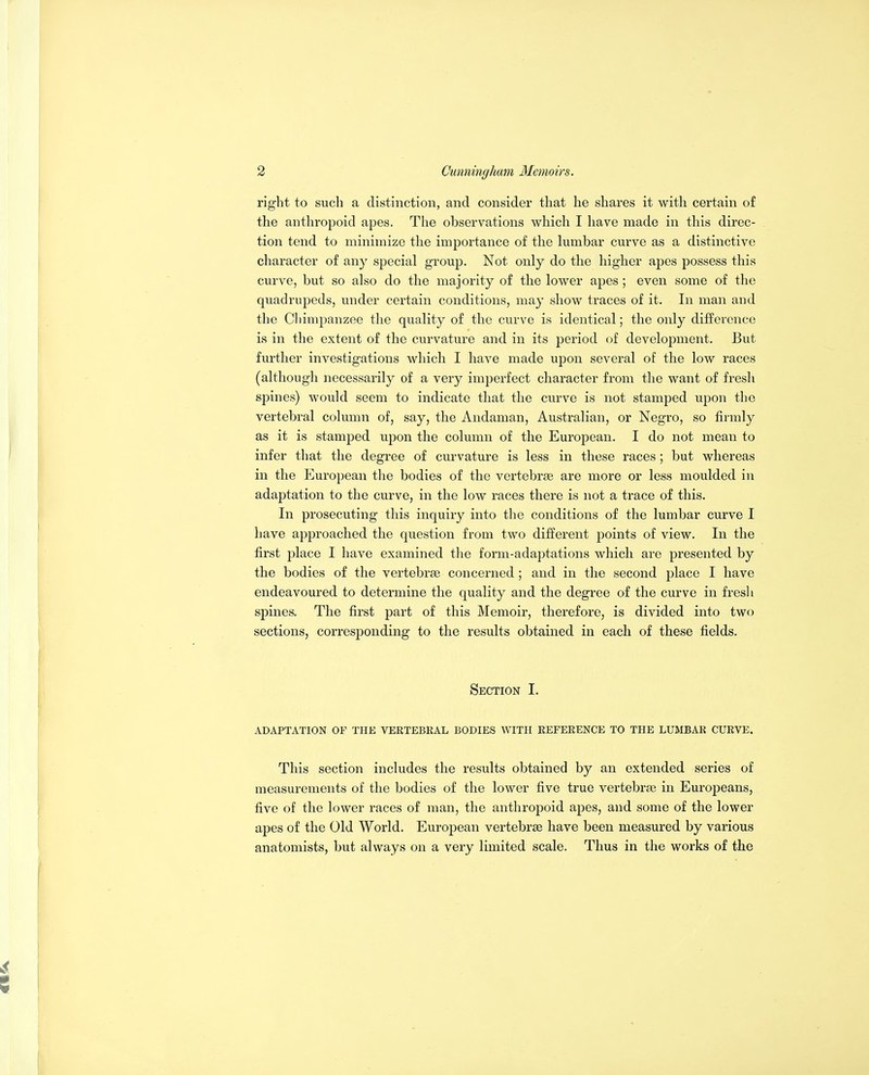 right to such a distinction, and consider that he shares it with certain of the anthropoid apes. The observations which I have made in this direc- tion tend to minimize the importance of the lumbar curve as a distinctive character of any special group. Not only do the higher apes possess this curve, but so also do the majority of the lower apes; even some of the quadrupeds, under certain conditions, may show traces of it. In man and the Chimpanzee the quality of the curve is identical; the only difference is in the extent of the curvature and in its period of development. But further investigations which I have made upon several of the low races (althougli necessarily of a very imperfect character from the want of fresh spines) would seem to indicate that the curve is not stamped upon the vertebral column of, say, the Andaman, Australian, or Negro, so firmly as it is stamped upon the column of the European. I do not mean to infer that the degree of curvature is less in these races ; but whereas in the European the bodies of the vertebrae are more or less moulded in adaptation to the curve, in the low races there is not a trace of this. In prosecuting this inquiry into the conditions of the lumbar curve I have approached the question from two different points of view. In the first place I have examined the form-adaptations which are presented by the bodies of the vertebrae concerned; and in the second place I have endeavoured to determine the quality and the degree of the curve in fresli spines. The first part of this Memoir, therefore, is divided into two sections, corresponding to the results obtained in each of these fields. Section I. ADAPTATION OF THE VERTEBEAL BODIES WITH REFERENCE TO THE LUMBAR CURVE. This section includes the results obtained by an extended series of measurements of the bodies of the lower five true vertebrae in Europeans, five of the lower races of man, the anthropoid apes, and some of the lower apes of the Old World. EurojDean vertebrae have been measured by various anatomists, but always on a very limited scale. Thus in the works of the
