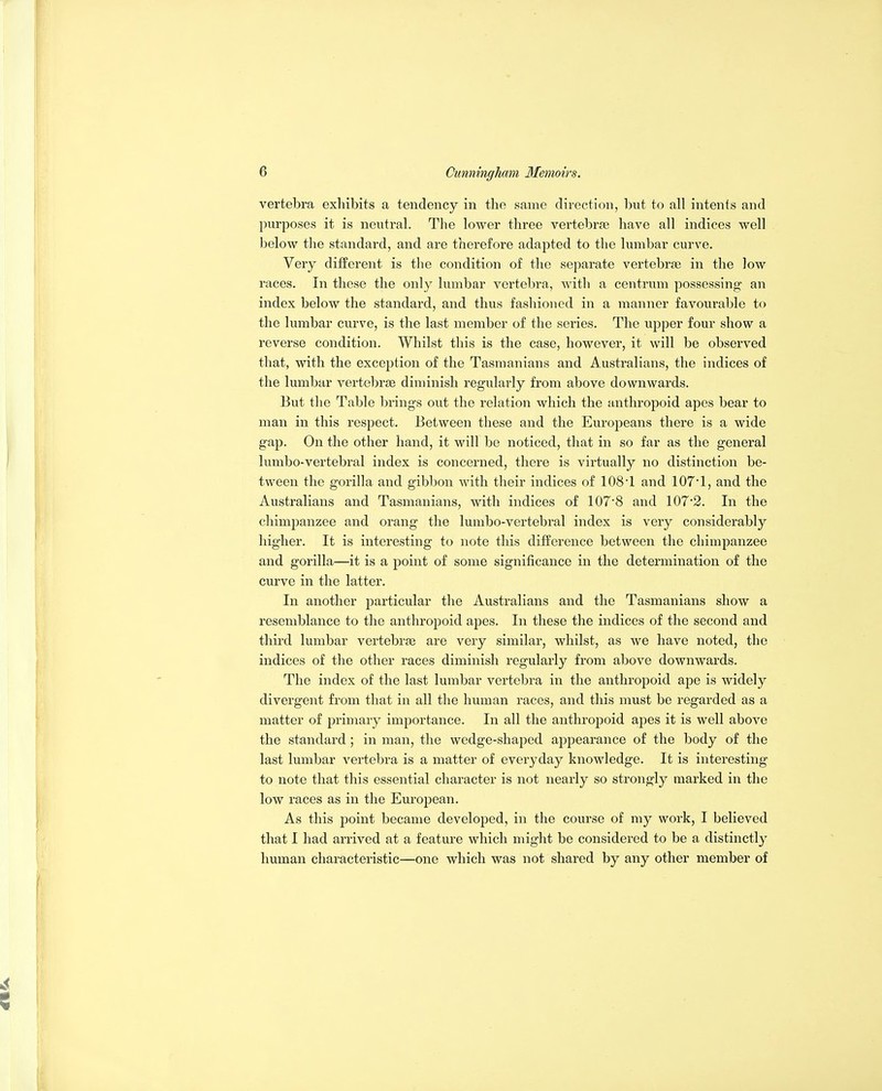 vertebra exhibits a tendency in the same direction, but to all intents and purposes it is neutral. The lower three vertebrae have all indices well below the standard, and are therefore adapted to the lumbar curve. Very different is the condition of the separate vertebrae in the low races. In these the only lumbar vertebra, with a centrum possessing an index below the standard, and thus fashioned in a manner favourable to the lumbar curve, is the last member of the series. The upper four show a reverse condition. Whilst this is the case, however, it will be observed that, with the exception of the Tasmanians and Australians, the indices of the lumbar vertebrae diminish regularly from above downwards. But the Table brings out the relation which the anthropoid apes bear to man in this respect. Between these and the Europeans there is a wide gap. On the other hand, it will be noticed, that in so far as the general lumbo-vertebral index is concerned, there is virtually no distinction be- tween the gorilla and gibbon with their indices of lOS'l and 107*1, and the Australians and Tasmanians, with indices of 107'8 and 1072. In the chimpanzee and orang the lumbo-vertebral index is very considerably higher. It is interesting to note this difference between the chimpanzee and gorilla—it is a point of some significance in the determination of the curve in the latter. In another particular the Australians and the Tasmanians show a resemblance to the anthropoid apes. In these the indices of the second and third lumbar vertebrae are very similar, whilst, as we have noted, the indices of the other races diminish regularly from above downwards. The index of the last lumbar vertebra in the anthropoid ape is widely divergent from that in all the human races, and this must be regarded as a matter of primary importance. In all the anthropoid apes it is well above the standard ; in man, the wedge-shaped appearance of the body of the last lumbar vertebra is a matter of everyday knowledge. It is interesting to note that this essential character is not nearly so strongly marked in the low races as in the European. As this point became developed, in the course of my work, I believed that I had arrived at a feature which might be considered to be a distinctly human characteristic—one which was not shared by any other member of