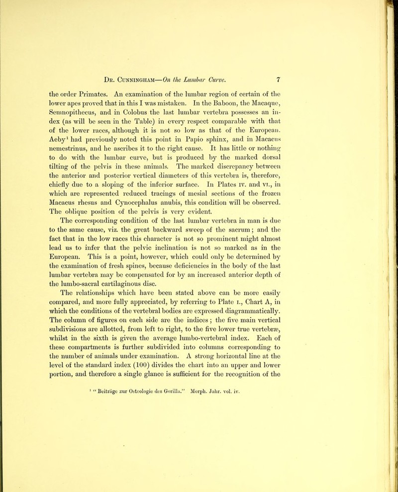 the order Primates. An examination of the lumbar region of certain of the lower apes proved that in this I was mistaken. In the Baboon, the Macaque, Semnopithecus, and in Colobus the last lumbar vertebra possesses an in- dex (as will be seen in the Table) in every respect comparable with that of the lower races, although it is not so low as that of the European. Aeby^ had previously noted this point in Papio sphinx, and in Macacus nemestrinus, and he ascribes it to the right cause. It has little or nothing to do with the lumbar curve, but is produced by the marked dorsal tilting of the pelvis in these animals. The marked discrepancy between the anterior and posterior vertical diameters of this vertebra is, therefore, chiefly due to a sloping of the inferior surface. In Plates iv. and vi., in which are represented reduced tracings of mesial sections of the frozen Macacus rhesus and Cynocephalus anubis, this condition will be observed. The oblique position of the pelvis is very evident. The corresponding condition of the last lumbar vertebra in man is due to the same cause, viz. the great backward sweep of the sacrum; and the fact that in the low races this character is not so prominent might almost lead us to infer that the pelvic inclination is not so marked as in the European. This is a point, however, which could only be determined by the examination of fresh spines, because deficiencies in the body of the last lumbar vertebra may be compensated for by an increased anterior depth of the lumbo-sacral cartilaginous disc. The relationships which have been stated above can be more easily compared, and more fully appreciated, by referring to Plate i.. Chart A, in which the conditions of the vertebral bodies are expressed diagrammatically. The column of figures on each side are the indices ; the five main vertical subdivisions are allotted, from left to right, to the five lower true vertebrae, whilst in the sixth is given the average lumbo-vertebral index. Each of these compartments is further subdivided into columns corresponding to the number of animals under examination. A strong horizontal line at the level of the standard index (100) divides the chart into an upper and lower portion, and therefore a single glance is sufficient for the recognition of the '  Beitrage zur Osteologie dcs Gorilla. Morph, Jahr. vol. iv.