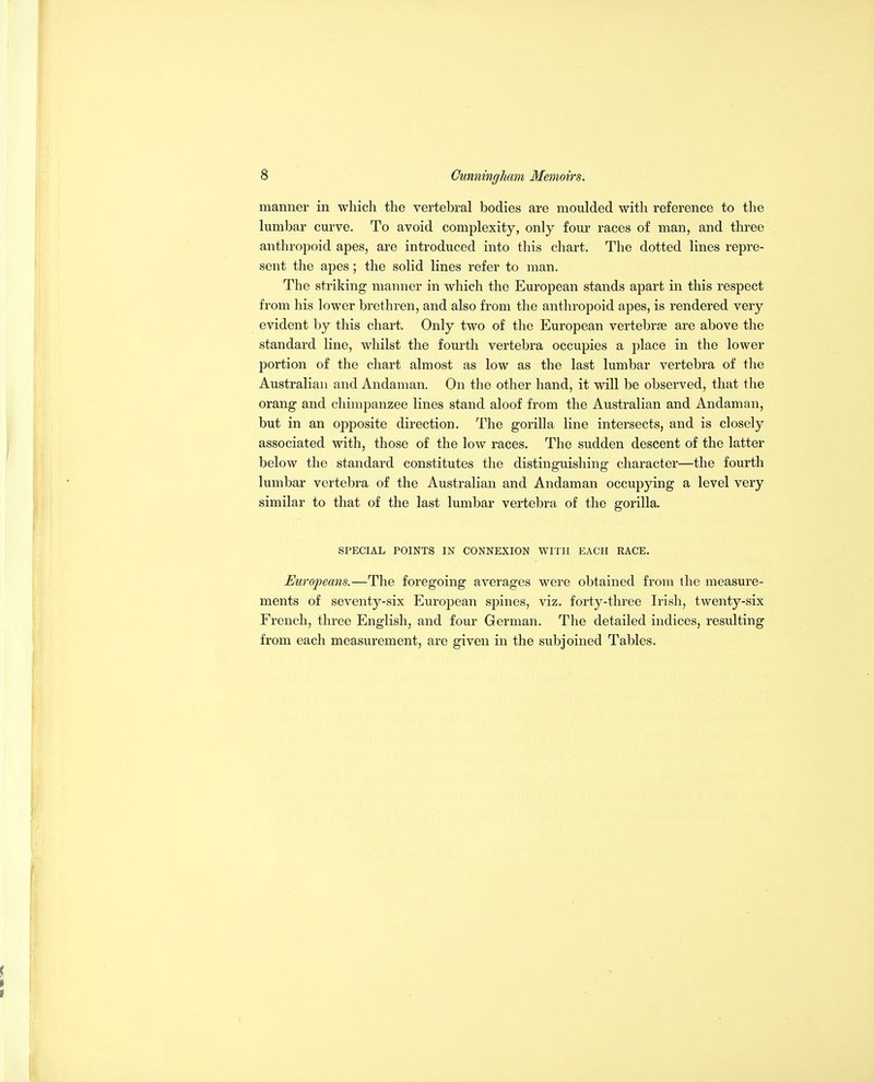 manner in which the vertebral bodies are moulded with reference to the lumbar curve. To avoid complexity, only four races of man, and three anthropoid apes, are introduced into this chart. The dotted lines repre- sent the apes; the solid lines refer to man. The striking manner in which the European stands apart in this respect from his lower brethren, and also from the anthropoid apes, is rendered very evident by this chart. Only two of the European vertebrae are above the standard line, whilst the fourth vertebra occupies a place in the lower portion of the chart almost as low as the last lumbar vertebra of the Australian and Andaman. On the other hand, it will be observed, that the orang and chimpanzee lines stand aloof from the Australian and Andaman, but in an opposite direction. The gorilla line intersects, and is closely associated with, those of the low races. The sudden descent of the latter below the standard constitutes the distinguishing character—the fourth lumbar vertebra of the Australian and Andaman occupying a level very similar to that of the last lumbar vertebra of the gorilla. SPECIAL POINTS IN CONNEXION WITH EACH RACE. Europeans.—The foregoing averages were obtained from the measure- ments of seventy-six European spines, viz. forty-three Irish, twenty-six French, three English, and four German. The detailed indices, resulting from each measurement, are given in the subjoined Tables.