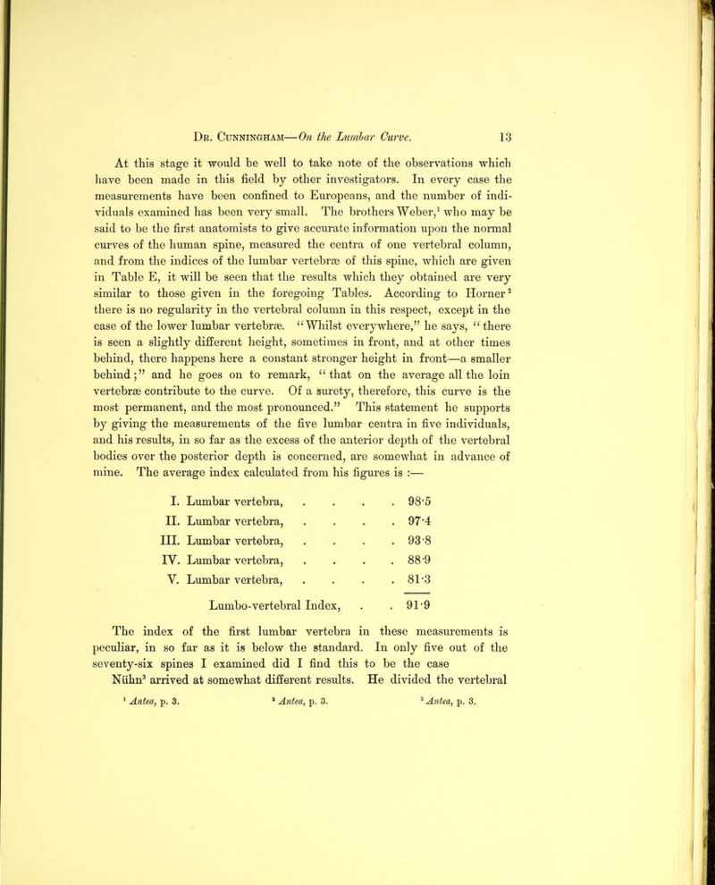 At this stage it would be well to take note of the observations which have been made in this field by other investigators. In every case the measurements have been confined to Europeans, and the number of indi- viduals examined has been very small. The brothers Weber/ who may be said to be the first anatomists to give accurate information upon the normal curves of the human spine, measured the centra of one vertebral column, and from the indices of the lumbar vertebrie of this spine, which are given in Table E, it will be seen that the results which they obtained are very similar to those given in the foregoing Tables. According to Horner^ there is no regularity in the vertebral column in this respect, except in the case of the lower lumbar vertebrae. Whilst everywhere, he says, there is seen a slightly different height, sometimes in front, and at other times behind, there happens here a constant stronger height in front—a smaller behind; and he goes on to remark, that on the average all the loin vertebrae contribute to the curve. Of a surety, therefore, this curve is the most permanent, and the most pronounced. This statement he supports by giving the measurements of the five lumbar centra in five individuals, and his results, in so far as the excess of the anterior depth of the vertebral bodies over the posterior depth is concerned, are somewhat in advance of mine. The average index calculated from his figures is :— I. Lumbar vertebra, . . . .98*5 II. Lumbar vertebra, .... 97*4 III. Lumbar vertebra, . . . ,93-8 IV. Lumbar vertebra, . . . . 88*9 V. Lumbar vertebra, . . . .81*3 Lumbo-vertebral Index, . .91-9 The index of the first lumbar vertebra in these measurements is peculiar, in so far as it is below the standard. In only five out of the seventy-six spines I examined did I find this to be the case Niihn^ arrived at somewhat different results. He divided the vertebral * Antea, p. 3. ' Antea, p. 3. ^ Antea, p. 3.
