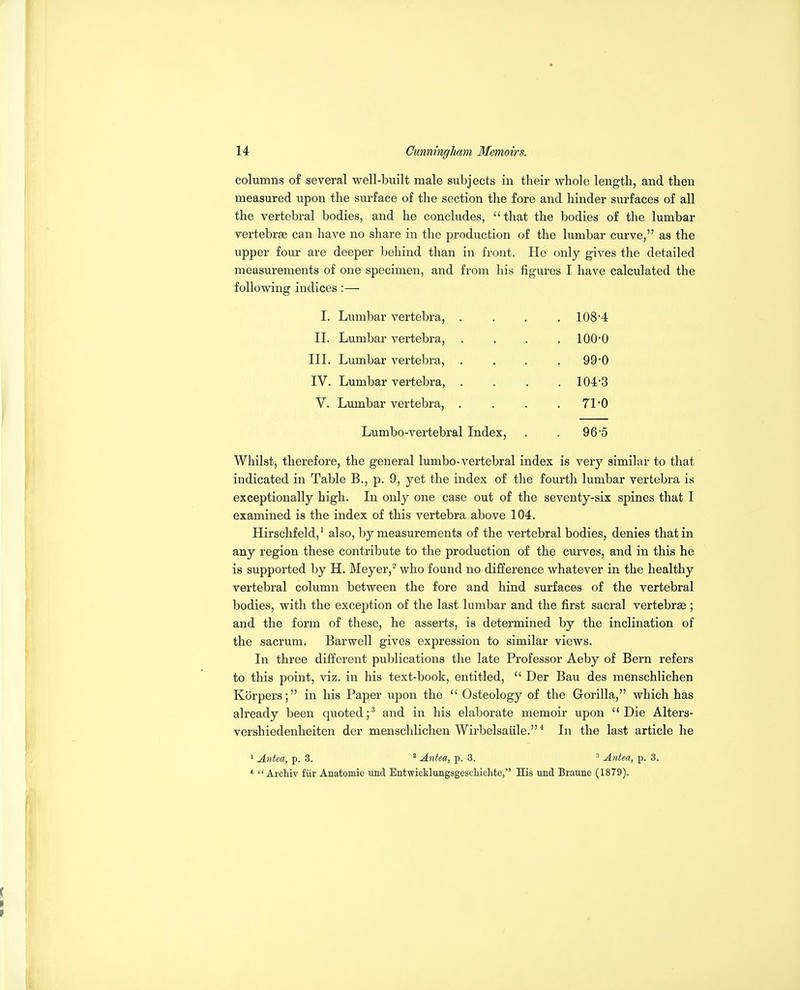 columns of several well-built male subjects in their whole length, and then measured upon the surface of the section the fore and hinder surfaces of all the vertebral bodies, and he concludes, that the bodies of the lumbar vertebrse can have no share in the production of the lumbar curve, as the upper four are deeper behind than in front. He only gives the detailed measurements of one specimen, and from his figures I have calculated the following indices :— I. Lumbar vertebra, .... 108*4 II. Lumbar vertebra, .... 100-0 III. Lumbar vertebra, . . . .99*0 IV. Lumbar vertebra, . . . .104-3 V. Lumbar vertebra, . . . .71-0 Lumbo-vertebral Index, . . 96-5 Whilst, therefore, the general lumbo-vertebral index is very similar to that indicated in Table B., p. 9, yet the index of the fourth lumbar vertebra is exceptionally high. In only one case out of the seventy-six spines that I examined is the index of this vertebra above 104. Hirschfeld,^ also, by measurements of the vertebral bodies, denies that in any region these contribute to the production of the curves, and in this he is supported by H. Meyer,^ who found no difference whatever in the healthy vertebral column between the fore and hind surfaces of the vertebral bodies, with the exception of the last lumbar and the first sacral vertebrae ; and the form of these, he asserts, is determined by the inclination of the sacrum. Barwell gives expression to similar views. In three different publications the late Professor Aeby of Bern refers to this point, viz. in his text-book, entitled,  Der Bau des menschlichen Korpers; in his Paper upon the  Osteology of the Gorilla, which has already been quoted;^ and in his elaborate memoir upon Die Alters- vershiedenheiten der menschlichen Wirbelsaiile.* In the last article he  Antea, p. 3. ^ Antea, p. 3. ' Antea, p. 3. *'  Archiv fiir Anatomie und Entwicklungsgeschichte, His und Braune (1879).