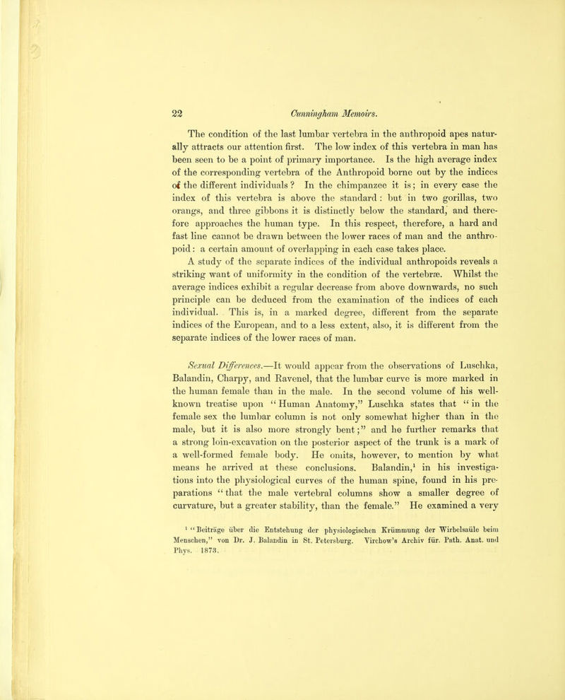The condition of the last lumbar vertebra in the anthropoid apes natur- ally attracts our attention first. The low index of this vertebra in man has been seen to be a point of primary importance. Is the high average index of the corresponding vertebra of the Anthropoid borne out by the indices of the different individuals ? In the chimpanzee it is; in every case the index of this vertebra is above the standard : but in two gorillas, two orangs, and three gibbons it is distinctly below the standard, and there- fore approaches the human type. In this respect, therefore, a hard and fast line cannot be drawn between the lower races of man and the anthro- poid : a certain amount of overlapping in each case takes place, A study of the separate indices of the individual anthropoids reveals a striking want of uniformity in the condition of the vertebrae. Whilst the average indices exhibit a regular decrease from above downwards, no such principle can be deduced from the examination of the indices of each individual, . This is, in a marked degree, different from the separate indices of the Em-opean, and to a less extent, also, it is different from the separate indices of the lower races of man. Sexual Differences.—It would appear from the observations of Luschka, Balandin, Charpy, and Ravenel, that the lumbar curve is more marked in the human female than in the male. In the second volume of his well- known treatise upon Human Anatomy, Luschka states that in the female sex the lumbar column is not only somewhat higher than in the male, but it is also more strongly bent; and he further remarks that a strong loin-excavation on the posterior aspect of the trunk is a mark of a well-formed female body. He omits, however, to mention by what means he arrived at these conclusions. Balandin,^ in his investiga- tions into the physiological curves of the human spine, found in his pre- parations that the male vertebral columns show a smaller degree of curvature, but a greater stability, than the female. He examined a very ^ Beitrage liber die Entstehung der physiologisclien Kriimmung der Wirbelsaiile beira Menschen, von Dr. J. Balandin in St. Petersburg. Vircbow's Archiv fiir. Patb. Anat. und Phys. 1873.