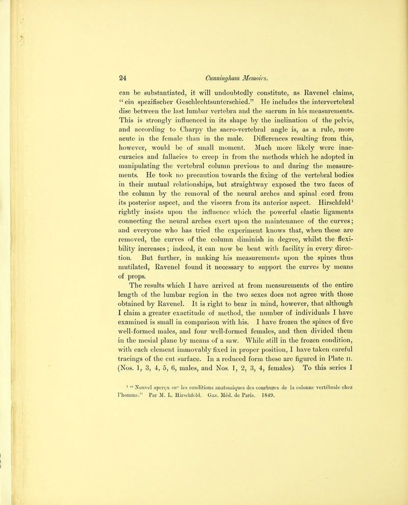 can bo substantiated, it will undoubtedly constitute, as Ravenel claims,  ein spezifischer Geschlechtsunterscliied. He includes the intervertebral disc between the last lumbar vertebra and the sacrum in his measurements. This is strongly influenced in its shape by the inclination of the pelvis, and according to Charpy the sacro-vertebral angle is, as a rule, more acute in the female than in the male. Differences resulting from this, however, would be of small moment. Much more likely were inac- curacies and fallacies to creep in from the methods which he adopted in manipulating the vertebral column previous to and during the measure- ments. He took no precaution towards the fixing of the vertebral bodies in their mutual relationships, but straightway exposed the two faces of the column by the removal of the neural arches and spinal cord from its posterior aspect, and the viscera from its anterior aspect. Hirschfeld^ rightly insists upon the influence which the powerful elastic ligaments connecting the neural arches exert upon the maintenance of the curves; and everyone who has tried the experiment knows that, when these are removed, the curves of the column diminish in degree, whilst the flexi- bility increases; indeed, it can now be bent with facility in every direc- tion. But further, in making his measurements upon the spines thus mutilated, Ravenel found it necessary to support the curves by means of props. The results which I have arrived at from measurements of the entire length of the lumbar region in the two sexes does not agree with those obtained by Ravenel. It is right to bear in mind, however, that although I claim a greater exactitude of method, the number of individuals I have examined is small in comparison with his. I have frozen the spines of five well-formed males, and four well-formed females, and then divided them in the mesial plane by means of a saw. While still in the frozen condition, with each element immovably fixed in proper position, I have taken careful tracings of the cut surface. In a reduced form these are figured in Plate ii. (Nos. 1, 3, 4, 5, 6, males, and Nos. 1, 2, 3, 4, females). To this series I *  Nouvel aperqu sir' les conditions anatomiques des courbures de la colonne vertebrale chez I'homme. Par M. L. Hirschfeld. Gaz. Med. de Paris. 1849.