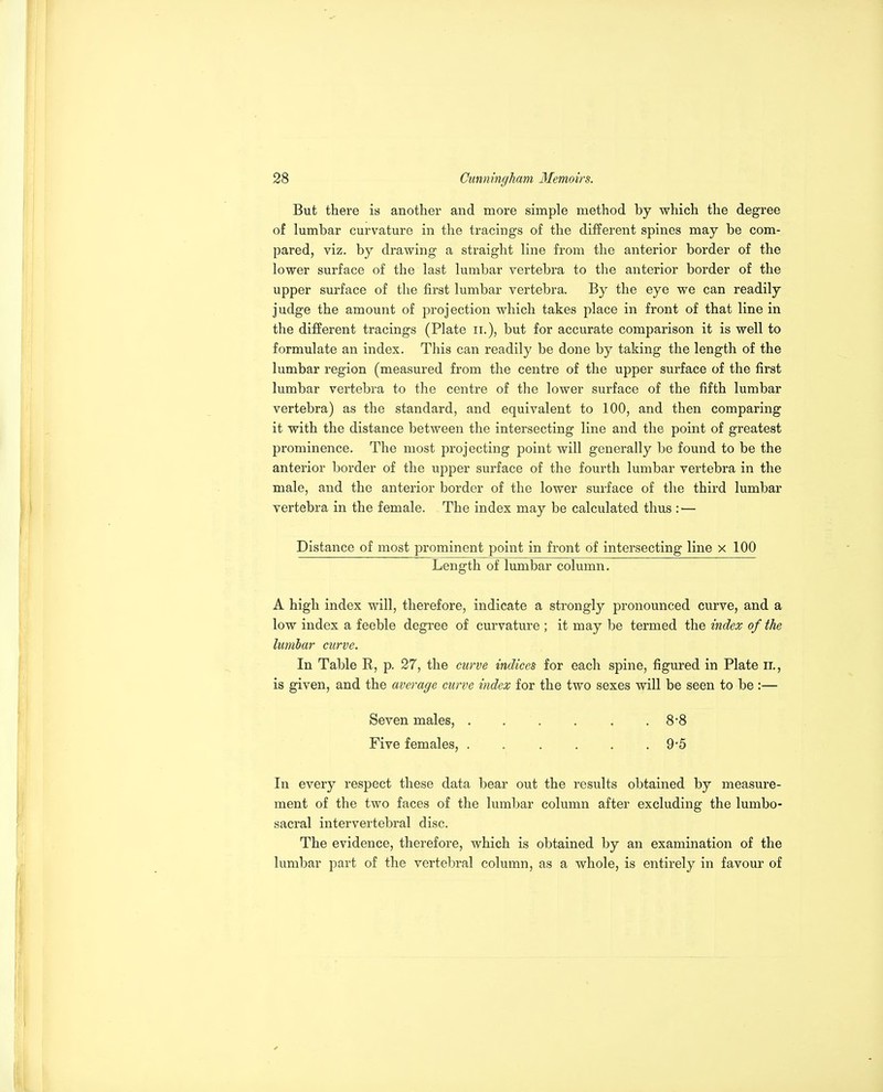 But there is another and more simple method by which the degree of lumbar curvature in the tracings of the different spines may be com- pared, viz. by drawing a straight line from the anterior border of the lower surface of the last lumbar vertebra to the anterior border of the upper surface of the first lumbar vertebra. By the eye we can readily judge the amount of projection which takes place in front of that line in the different tracings (Plate ii.), but for accurate comparison it is well to formulate an index. This can readily be done by taking the length of the lumbar region (measured from the centre of the upper surface of the first lumbar vertebra to the centre of the lower surface of the fifth lumbar vertebra) as the standard, and equivalent to 100, and then comparing it with the distance between the intersecting line and the point of greatest prominence. The most projecting point will generally be found to be the anterior border of the upper surface of the fourth lumbar vertebra in the male, and the anterior border of the lower surface of the third lumbar vertebra in the female. The index may be calculated thus : — Distance of most prominent point in front of intersecting line x 100 Length of lumbar column. A high index will, therefore, indicate a strongly pronounced curve, and a low index a feeble degree of curvature ; it may be termed the index of the lumbar curve. In Table R, p. 27, the curve indices for each spine, figured in Plate ii., is given, and the average curve index for the two sexes will be seen to be :— Seven males, . . . . . . 8'8 Five females, ...... 9'5 In every respect these data bear out the results obtained by measure- ment of the two faces of the lumbar column after excluding the lumbo- sacral intervertebral disc. The evidence, therefore, which is obtained by an examination of the lumbar part of the vertebral column, as a whole, is entirely in favour of