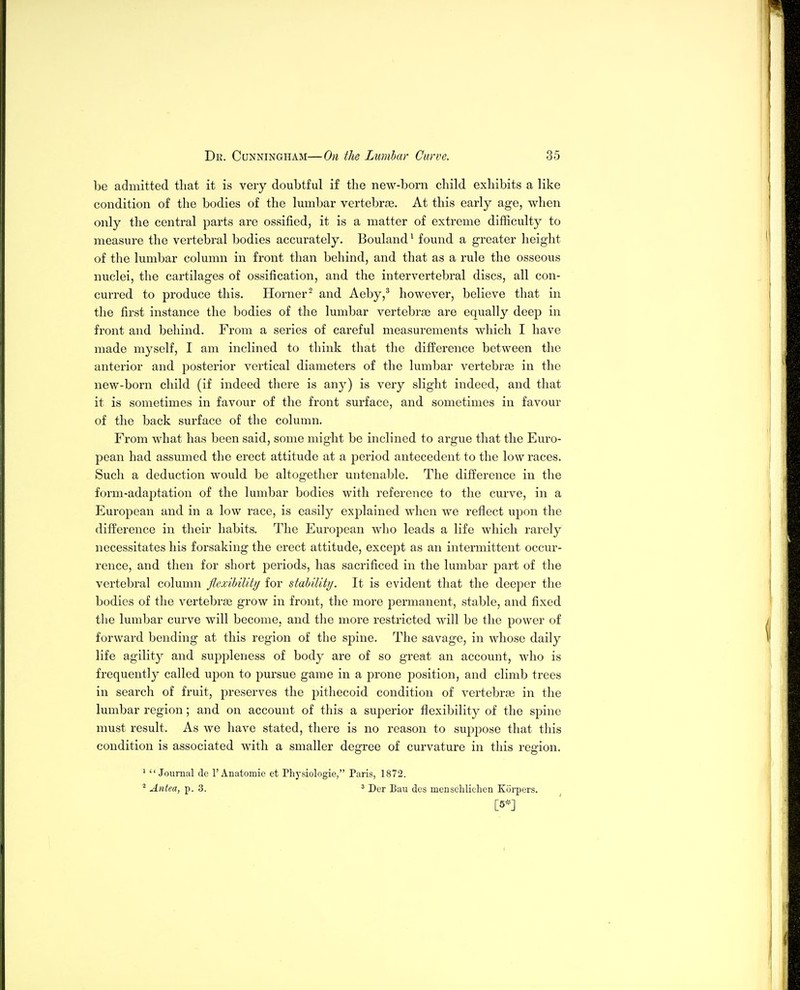 be admitted that it is very doubtful if the new-born child exhibits a like condition of the bodies of the lumbar vertebrae. At this early age, when only the central parts are ossified, it is a matter of extreme difficulty to measure the vertebral bodies accurately. Bouland^ found a greater height of the lumbar column in front than behind, and that as a rule the osseous nuclei, the cartilages of ossification, and the intervertebral discs, all con- curred to produce this. Horner^ and Aeby,* however, believe that in the first instance the bodies of the lumbar vertebrae are equally deep in front and behind. From a series of careful measurements which I have made myself, I am inclined to think that the difference between the anterior and j)osterior vertical diameters of the lumbar vertebrae in the new-born child (if indeed there is any) is very slight indeed, and that it is sometimes in favour of the front surface, and sometimes in favour of the back surface of the column. From what has been said, some might be inclined to argue that the Euro- pean had assumed the erect attitude at a period antecedent to the low races. Such a deduction would be altogether untenable. The difference in the form-adaptation of the lumbar bodies with reference to the curve, in a European and in a low race, is easily explained when we reflect upon the difference in their habits. The European who leads a life which rarely necessitates his forsaking the erect attitude, except as an intermittent occur- rence, and then for short periods, has sacrificed in the lumbar part of the vertebral column flexibility for stability. It is evident that the deeper the bodies of the vertebrae grow in front, the more permanent, stable, and fixed the lumbar curve will become, and tlie more restricted will be the power of forward bending at this region of the spine. The savage, in whose daily life agility and suppleness of body are of so great an account, who is frequently called upon to pursue game in a prone position, and climb trees in search of fruit, preserves the pithecoid condition of vertebrae in the lumbar region; and on account of this a superior flexibility of the spine must result. As we have stated, there is no reason to su23pose that this condition is associated with a smaller degree of curvature in this region. ' Journal de 1'Anatomic et Physiologie, Paris, 1872. ^ Antea, p. 3. ' Der Ban dcs menschlichen Korpers.