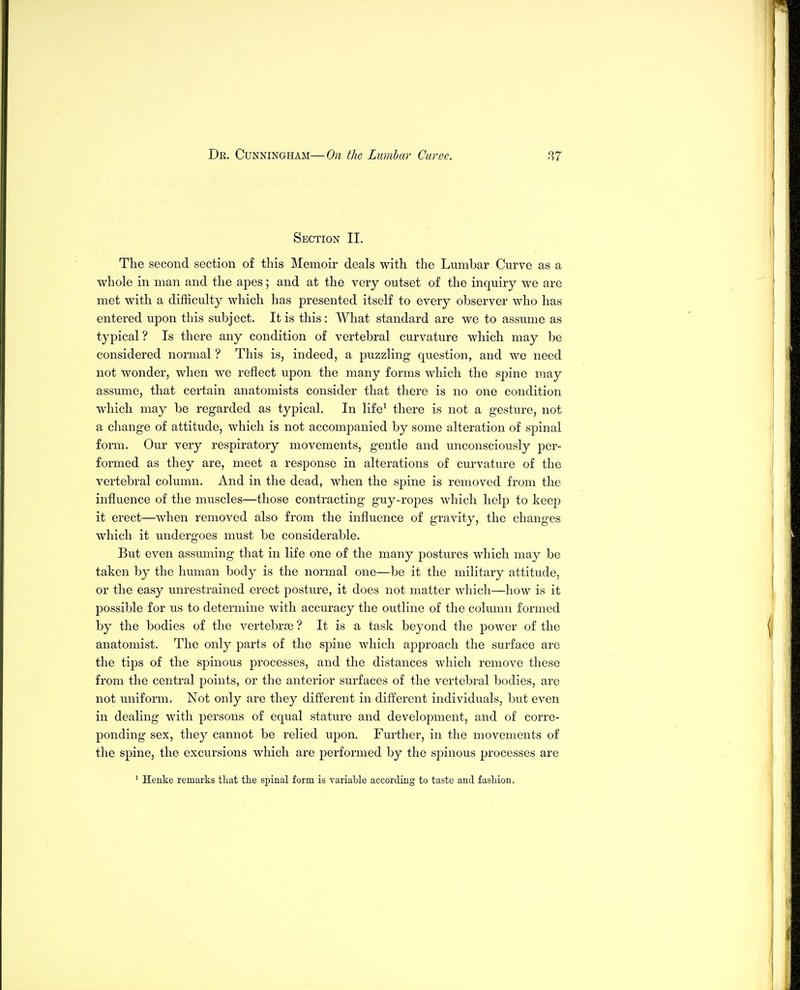 Section II. The second section of this Memoir deals with the Lumbar Curve as a whole in man and the apes; and at the very outset of the inquiry we are met with a difficulty which has presented itself to every observer who has entered upon this subject. It is this : What standard are we to assume as typical ? Is there any condition of vertebral curvature which may be considered normal ? This is, indeed, a puzzling question, and we need not wonder, when we reflect upon the many forms which the spine may assume, that certain anatomists consider that there is no one condition which may be regarded as typical. In life^ there is not a gesture, not a change of attitude, which is not accompanied by some alteration of spinal form. Our very respiratory movements, gentle and unconsciously per- formed as they are, meet a response in alterations of curvature of the vertebral column. And in the dead, when the spine is removed from the influence of the muscles—those contracting guy-ropes which help to keep it erect—when removed also from the influence of gravity, the changes which it undergoes must be considerable. But even assmning that in life one of the many joostures which may be taken by the human body is the normal one—be it the military attitude, or the easy unrestrained erect posture, it does not matter which—how is it possible for us to determine with accuracy the outline of the column formed by the bodies of the vertebrae ? It is a task beyond the power of the anatomist. The only parts of the spine which approach the surface are the tips of the spinous jDrocesses, and the distances which remove these from the central points, or the anterior surfaces of the vertebral bodies, are not uniform. Not only are they different in different individuals, but even in dealing with persons of equal stature and development, and of corre- ponding sex, they cannot be relied upon. Further, in the movements of the spine, the excursions which are performed by the spinous processes are ^ Henke remarks that the spinal form is variable according to taste and fashion.