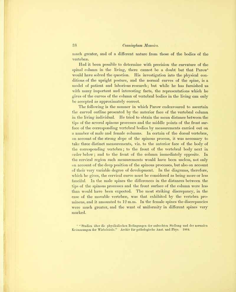 much greater, and of a different nature from those of the bodies of the vertebrae. Had it been possible to determine with precision the curvature of the spinal column in the living, there cannot be a doubt but that Parow' would have solved the question. His investigation into the physical con- ditions of the upright posture, and the normal curves of the spine, is a model of patient and laborious research; but while he has furnished us with many important and interesting facts, the representations which he gives of the curves of the column of vertebral bodies in the living can only be accepted as approximately correct. The following is the manner in which Parow endeavoured to ascertain the curved outline presented by the anterior face of the vertebral column in the living individual. He tried to obtain the mean distance between the tips of the several spinous processes and the middle points of the front sur- face of the corresponding vertebral bodies by measurements carried out on a number of male and female columns. In certain of the dorsal vertebrae, on account of the strong slope of the spinous process, it was necessary to take three distinct measurements, viz. to the anterior face of the body of the corresponding vertebra; to the front of the vertebral body next in order below; and to the front of the column immediately opposite. In the cervical region such measurements would have been useless, not only on account of the deep position of the spinous processes, but also on account of their very variable degree of development. In the diagrams, therefore, which he gives, the cervical curve must be considered as being more or less fanciful. In the male spines the differences in the distances between the tips of the spinous processes and the front surface of the column were less than would have been expected. The most striking discrepancy, in the case of the movable vertebrae, was that exhibited by the vertebra pro- minens, and it amounted to 12 m.m. In the female spines the discrepancies were much greater, and the want of uniformity in different spines very marked. '  Studien iiber die physikalisclien Bcdingungen der aufrechten Stellung und der normalen Krummungen der Wirbelsaule. Archiv fiir pathologische Anat. und Phys. 1864.