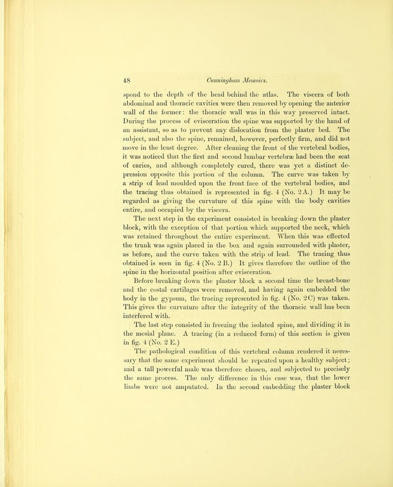 sponcl to the depth of the head behind the atlas. The viscera of both abdominal and thoracic cavities were then removed by oj)ening the anterior wall of the former: the thoracic wall was in this way preserved intact. During the process of evisceration the sj^ine was supported by the hand of an assistant, so as to prevent any dislocation from the plaster bed. The subject, and also the spine, remained, however, perfectly firm, and did not move in the least degree. After cleaning the front of the vertebral bodies, it was noticed that the first and second lumbar vertebrai had been the seat of caries, and although completely cured, there was yet a distinct de- j^ression ojDposite this portion of the column. The curve was taken by a strip of lead moulded upon the front face of the vertebral bodies, and the tracing thus obtained is represented in fig. 4 (No. 2A.) It maybe regarded as giving the curvature of this spine with the body cavities entire, and occupied by the viscera. The next step in the experiment consisted in breaking down the plaster block, with the exception of that portion which supported the neck, which was retained throughout the entire experiment. When this was effected the trunk was again placed in the box and again surrounded with plaster, as before, and the curve taken with the strip of lead. The tracing thus obtained is seen in fig. 4 (No. 2 B.) It gives therefore the outline of the spine in the horizontal position after evisceration. Before breaking down the plaster block a second time the breast-bone and the costal cartilages were removed, and having again embedded the body in the gypsum, the tracing represented in fig. 4 (No. 2C) was taken. This gives the curvature after the integrity of the thoracic wall has been interfered with. The last step consisted in freezing the isolated spine, and dividing it in the mesial plane. A tracing (in a reduced form) of this section is given in fig. 4 (No. 2 E.) The pathological condition of this vertebral column rendered it neces- sary that the same experiment should be repeated upon a healthy subject; and a tall powerful male was therefore chosen, and subjected to precisely the same process. The only difference in this case was, that the lower limbs were not amputated. In the second embedding the plaster block