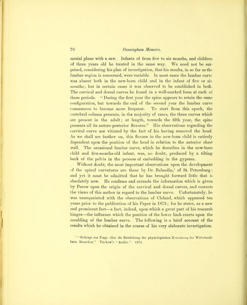 mesial plane with a saw. Infants of from five to six months, and children of three years old he treated in the same way. We need not be sur- prised, considering his plan of investigation, that his results, in so far as the lumbar region is concerned, were variable. In most cases the lumbar curve was absent both in the new-born child and in the infant of five or six months; but in certain cases it was observed to be established in both. The cervical and dorsal curves he found in a well-marked form at each of these periods.  During the first year the spine appears to retain the same configuration, but towards the end of the second year the lumbar curve commences to become more frequent. To start from this epoch, the vertebral column presents, in the majority of cases, the three curves which are present in the adult; at length, towards the fifth year, the spine presents all its antero-posterior flexures. His observations regarding the cervical curve are vitiated by the fact of his having removed the head. As we shall see further on, this flexure in the new-born child is entirely dependent upon the position of the head in relation to the anterior chest wall. The occasional lumbar curve, which he describes in the new-born child and five-months-old infant, was, no doubt, produced by a tilting back of the pelvis in the process of embedding in the gypsum. Without doubt, the most important observations upon the development oi the spinal curvatures are those by Dr. Balandin,^ of St. Petersburg; and yet it must be admitted that he has brought forward little that is absolutely new. He confirms and extends the information which is given by Parow upon the origin of the cervical and dorsal curves, and corrects the views of this author in regard to the lumbar curve. Unfortunately, he was unacquainted with the observations of Cleland, which appeared ten years prior to the publication of his Paper in 1873 ; for he states, as a new and prominent fact—a fact, indeed, upon which a great part of his research hinges—the influence which the position of the lower limb exerts upon the moulding of the lumbar curve. The following is a brief account of the results which he obtained in the course of his very elaborate investigation. ' Eeitrage zur Frage iiber die Entstehung der physiologischen Kriimmuug der Wirbelsaiile beim Menschen. Vircho-vr's Arcbiv. 1873.