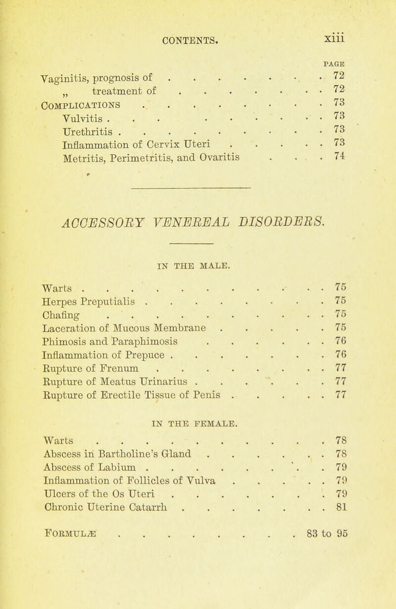 PAGE Vaginitis, prognosis of •72 „ treatment of 72 Complications 73 Vulvitis . . . • • • • . • 73 Urethritis 73 Inflammation of Cervix Uteri 73 Metritis, Perimetritis, and Ovaritis . . . 74 AGGE880BY VENEREAL DISORDERS. IN THE MALE. Warts . . . 75 Herpes Preputialis 75 Chafing 75 Laceration of Mucous Membrane 75 Phimosis and Paraphimosis . . . . . . 76 Inflammation of Prepuce 76 Rupture of Frenum 77 Rupture of Meatus Urinarius 77 Rupture of Erectile Tissue of Penis 77 IN THE FEMALE. Warts 78 Abscess in Bartholine's Gland 78 Abscess of Labium '. .79 Inflammation of Follicles of Vulva . . ... 79 Ulcers of the Os Uteri 79 Chronic Uterine Catarrh 81 Formula 83 to 95