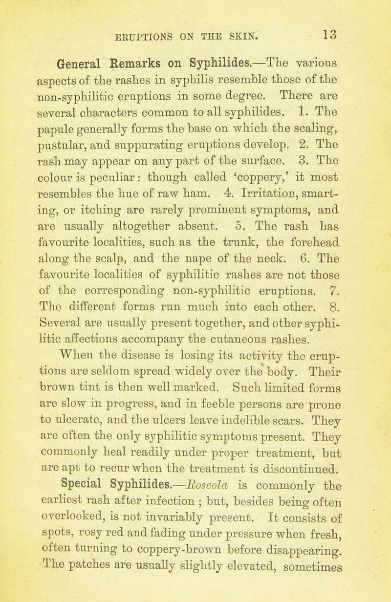 General Remarks on Syphilides.—The various aspects of tlie rasL.es in syphilis resemble those of the non-syphilitic eruptions in some degree. There are several characters common to all syphilides. 1. The papule generally forms the base on which the scaling, pustular, and suppurating eruptions develop. 2. The rash may appear on any part of the surface. 3. The colour is peculiar: though called 'coppery,' it most resembles the hue of raw ham. 4. Irritation, smart- ing, or itching are rarely prominent symptoms, and are usually altogether absent. 6. The rash has favourite localities, such as the trunk, the forehead along the scalp, and the nape of the neck. 6. The favourite localities of syphilitic rashes are not those of the corresponding non-syphilitic eruptions. 7. The different forms run much into each other. 8. Several are usually present together, and other syphi- litic affections accompany the cutaneous rashes. When the disease is losing its activity the erup- tions are seldom spread widely over the body. Their brown tint is then well marked. Such limited forms are slow in progress, and in feeble persons are prone to ulcerate, and the ulcers leave indelible scars. They are often the only syphilitic symptoms present. Th.ey commonly heal readily under proper treatment, but are apt to recur when the treatment is discontinued. Special Syphilides.—Boseola is commonly the earliest rash after infection ; but, besides being often overlooked, is not invariably present. It consists of spots, rosy red and fading under pressure when fresh, often turning to coppery-brown before disappearing. The patches are usually slightly elevated, sometimes