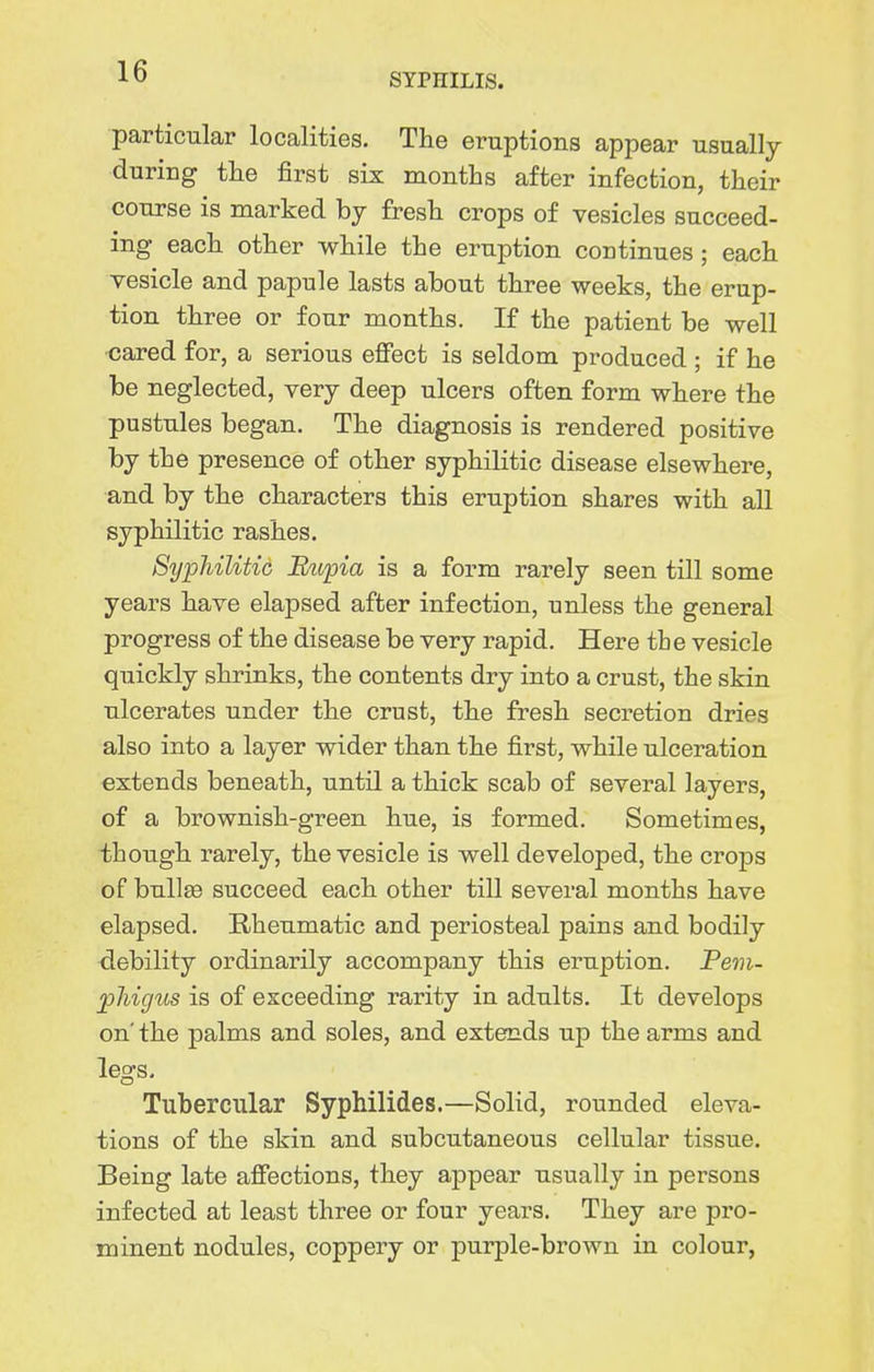 SYPHILIS. particular localities. The eruptions appear usually during tlie first six months after infection, their course is marked hj fresh crops of vesicles succeed- ing each other while the eruption continues; each vesicle and papule lasts about three weeks, the erup- tion three or four months. If the patient be well cared for, a serious effect is seldom produced ; if he be neglected, very deep ulcers often form where the pustules began. The diagnosis is rendered positive by the presence of other syphilitic disease elsewhere, and by the characters this eruption shares with all syphilitic rashes. Syphilitic Btopia is a form rarely seen till some years have elapsed after infection, unless the general progress of the disease be very rapid. Here tbe vesicle quickly shrinks, the contents dry into a crust, the skin ulcerates under the crust, the fresh secretion dries also into a layer wider than the first, while ulceration extends beneath, until a thick scab of several layers, of a brownish-green hue, is formed. Sometimes, though rarely, the vesicle is well developed, the crops of bullae succeed each other till several months have elapsed. Rheumatic and periosteal pains and bodily debility ordinarily accompany this eruption. Pem- jpMgus is of exceeding rarity in adults. It develops on' the palms and soles, and extends up the arms and legs. Tubercular Syphilides.—Solid, rounded eleva- tions of the skin and subcutaneous cellular tissue. Being late affections, they appear usually in persons infected at least three or four years. They are pro- minent nodules, coppery or purple-brown in colour,