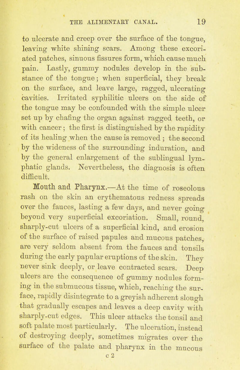 THE ALIMENTARY CANAL. 19 to ulcerate and creep over tlie surface of the tongue, leaving white shining scars. Among these excori- ated patches, sinuous fissures form, which cause much pain. Lastly, gummy nodules develop in the sub- stance of the tongue; when superficial, they break on the surface, and leave large, ragged, ulcerating cavities. Irritated syphilitic ulcers on the side of the tongue may be confounded with the simple ulcer set up by chafing the organ against ragged teeth, or with cancer; the first is distinguished by the rapidity of its healing when the cause is removed ; the second by the wideness of the surrounding induration, and by the general enlargement of the sublingual lym- phatic glands. Nevertheless, the diagnosis is often difiicult. Mouth and Pharynx.—At the time of roseolous rash on the skin an erythematous redness spreads over the fauces, lasting a few days, and never going beyond very superficial excoriation. Small, round, sharply-cut ulcers of a superficial kind, and erosion of the surface of raised papules and mucous patches, are very seldom absent from the fauces and tonsils during the early papular eruptions of the skin. They never sink deeply, or leave contracted scars. Deep ulcers are the consequence of gummy nodules form- ing in the submucous tissue, which, reaching the sur- face, rapidly disintegi'ate to a greyish adherent slough that gradually escapes and leaves a deep cavity with sharply-cut edges. This ulcer attacks the tonsil and soft palate most particularly. The ulceration, instead of destroying deeply, sometimes migrates over the surface of the palate and pharynx in the mucous c 2