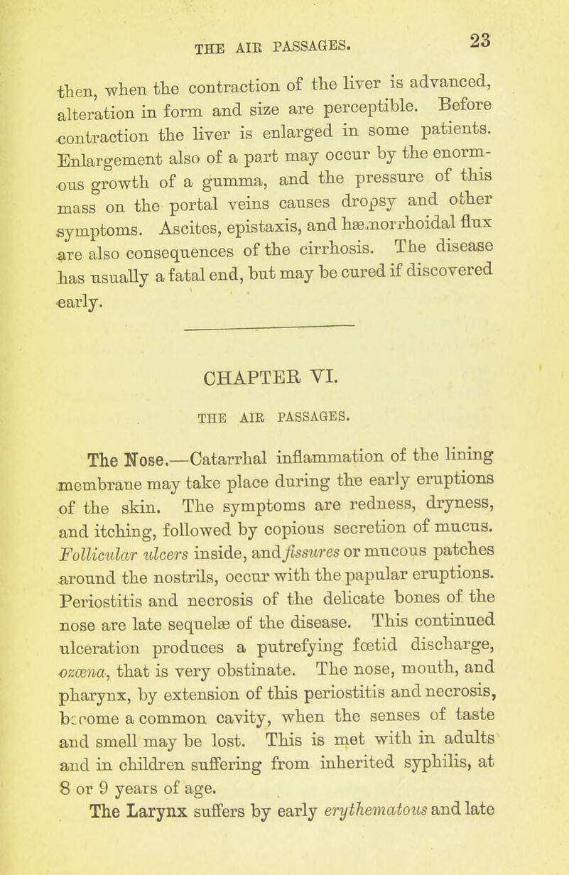 THE AIE PASSAGES. tLen, when the contraction of tlie liver is advanced, alteration in form and size are perceptible. Before contraction the liver is enlarged in some patients. Enlargement also of a part may occur by the enorm- ous growth of a gumma, and the pressure of this mass on the portal veins causes dropsy and other symptoms. Ascites, epistaxis, and hemorrhoidal flux are also consequences of the cirrhosis. The disease has usuaUy a fatal end, but may be cured if discovered early. CHAPTER VI. THE AIB PASSAGES. The Nose.—Catarrhal inflammation of the lining .membrane may take place during the early eruptions of the skin. The symptoms are redness, dryness, and itching, followed by copious secretion of mucus. Follicular ulcers inside, and fissures or mucous patches around the nostrils, occur with the papular eruptions. Periostitis and necrosis of the dehcate bones of the nose are late sequelte of the disease. This continued ulceration produces a putrefying foetid discharge, czcena, that is very obstinate. The nose, mouth, and pharynx, by extension of this periostitis and necrosis, become a common cavity, when the senses of taste and smell may be lost. This is met with in adults and in children suffering from inherited syphilis, at 8 or 9 years of age. The Larynx suffers by early erythematous and late