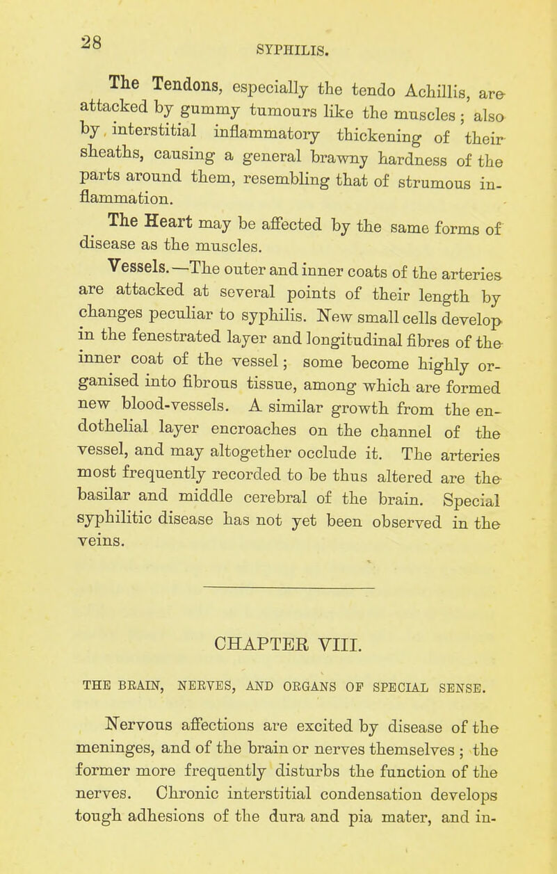 SYPHILIS. The Tendons, especially the tendo Achillis, are attacked by gummy tumours like the muscles ; also by interstitial inflammatory thickening of their sheaths, causing a general brawny hardness of the parts around them, resembHng that of strumous in- flammation. The Heart may be afiected by the same forms of disease as the muscles. Vessels.—The outer and inner coats of the arteries are attacked at several points of their length by changes pecuhar to syphilis. I^ew small cells develop in the fenestrated layer and longitudinal fibres of the inner coat of the vessel; some become highly or- ganised into fibrous tissue, among which are formed new blood-vessels. A similar growth from the en- dothelial layer encroaches on the channel of the vessel, and may altogether occlude it. The arteries most frequently recorded to be thus altered are the- basilar and middle cerebral of the brain. Special syphilitic disease has not yet been observed in the veins. CHAPTER VIII. THE BRAIN, NBEVBS, AND OEGANS OF SPECIAL SENSE. Nervous afiections are excited by disease of the meninges, and of the brain or nerves themselves ; the former more frequently disturbs the function of the nerves. Chronic interstitial condensation develops tough adhesions of the dura and pia mater, and in-