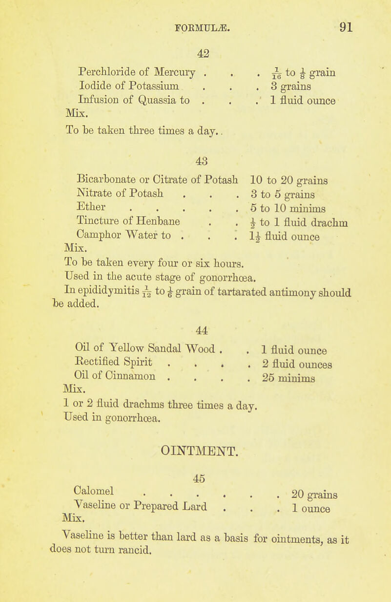 42 Perchloride of Mercury . . • to |- grain Iodide of Potassium . . .3 grains Infusion of Quassia to . . .1 fluid ounce Mix. To be taken thi-ee times a day.. 43 Bicarbonate or Citrate of Potash Nitrate of Potash. Ether Tinctiu'e of Henbane Camphor Water to . . '. Mix. To be taken every four or six hours. Used in the acute stage of gonorrhoea. In epididymitis ^ to ^ grain of tai*tarated antimony should be added. 10 to 20 grains 3 to 5 grains 5 to 10 minims 1^ to 1 fluid drachm 11 fluid ounce 44 Oil of Yellow Sandal Wood . . 1 fluid ounce Eectified Spirit .... 2 fluid ounces Oil of Cinnamon .... 25 minims INIix. 1 or 2 fluid drachms thi-ee times a day. Used in gonorrhoea. OINTMENT. 45 Calomel 20 gi-ains Vaseline or Prepai-ed Lard . . .1 ounce Mix. Vaseline is better than lard as a basis for ointments, as it does not tm-n rancid.