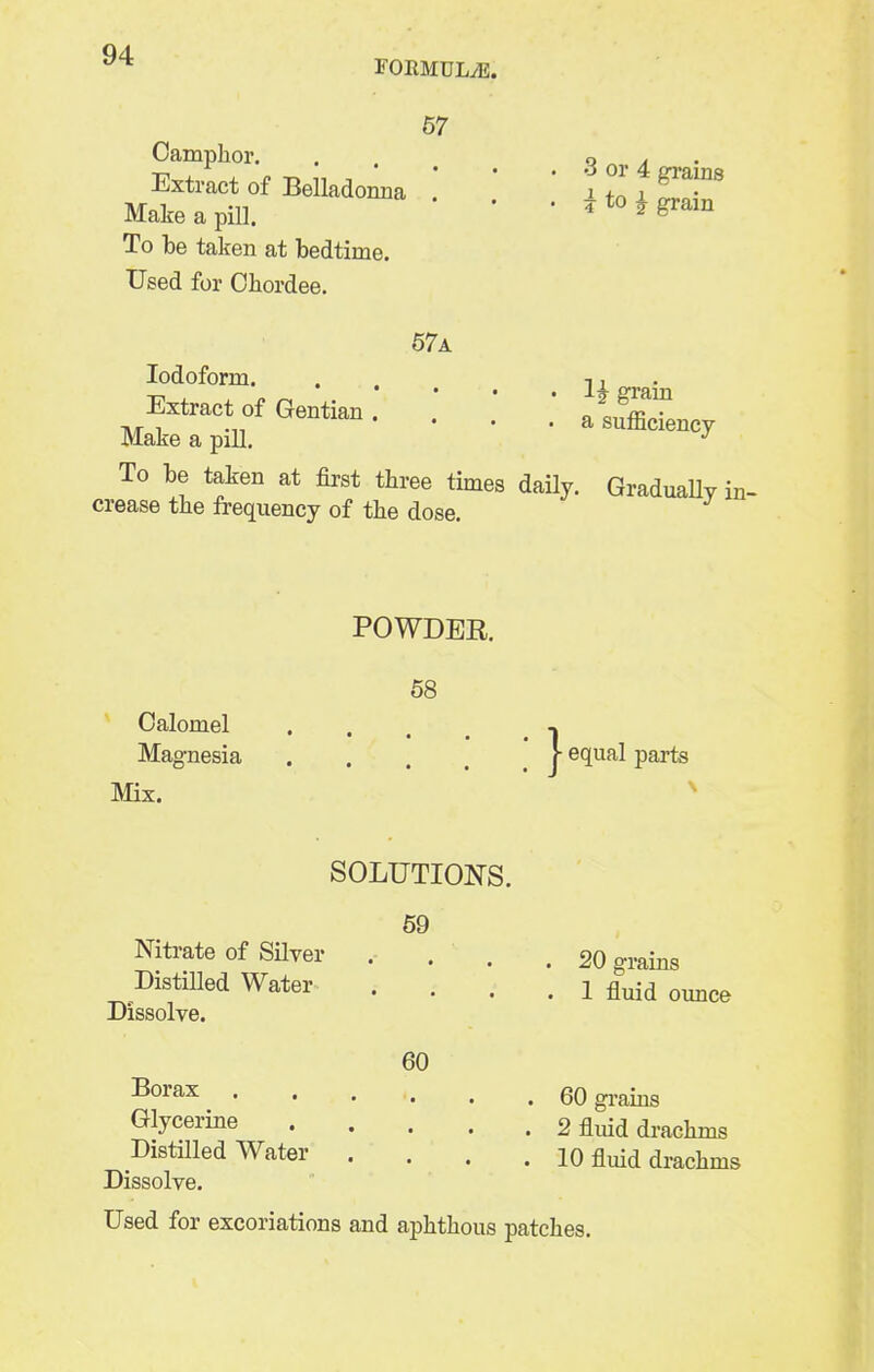 FOEMULiE. Oamplior. Extract of Belladonna Make a pill. To be taken at bedtime. Used for Ohordee. 57 . 3 or 4 grains • i to i grain 67a Iodoform. Extract of Gentian . . ' ' „ t,ffflT MakeapiU. ' ' ^ ^^^^^^^^^y To be taken at first three times daily. GraduaUy crease the frequency of the dose. m- POWDER. 68 Calomel , Magnesia r equal parts Mix. Nitrate of Silver Distilled Water Dissolve. Borax Glycerine Distilled Water Dissolve. SOLUTIONS. 69 60 20 grains 1 fluid ounce 60 grains 2 fluid drachms 10 fluid drachms Used for excoriations and aphthous patches.