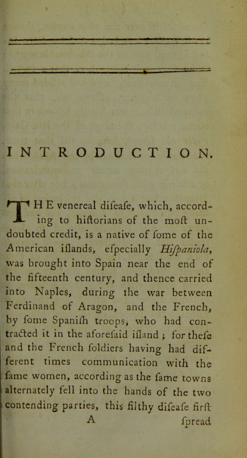 INTRODUCTION. TH E venereal diieafe, which, accord- ing to hiftorians of the moft un- doubted credit, is a native of fome of the American illands, efpecially Hifpaniola, was brought into Spain near the end of the fifteenth century, and thence carried into Naples, during the war between Ferdinand of Aragon, and the French, by fome Spanifh troops, who had con- tracted it in the aforefaid ifland ; for thefe and the French foldiers having had dif- ferent times communication with the fame women, according as the fame towns alternately fell into the hands of the two contending parties, this filthy difeafe firft A fpread