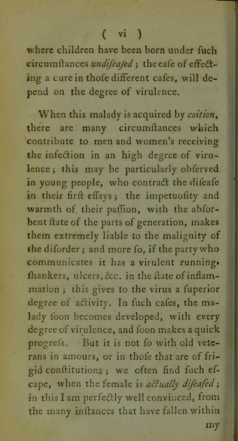 where children have been born under fuch circumftances nndifeajed; theeafe of effect- ing a cure in thofe different cafes, will de- pend on the degree of virulence. When this malady is acquired by coition, there are many circumftances which contribute to men and women’s receiving the infedion in an high degree of viru- lence; this may be particularly obferved in young people, who contract the difeafe in their firft effays; the impetuofity and warmth of. their paffion, with the abfor- bentflateof the parts of generation, makes them extremely liable to the malignity of the diforder; and more fo, if the party who communicates it has a virulent running* fhankers, ulcers, &c. in the date of inflam- mation ; this gives to the virus a fuperior degree of activity. In fuch cafes, the ma- lady i'oon becomes developed, with every degree of virulence, and foon makes a quick progrefs. But it is not fo with old vete- rans in amours, or in thofe that are of fri- gid conftitutions ; we often find fuch ef- cape, when the female is actually difeafed; in this I am perfeClly well convinced, from the many inftances that have fallen within my